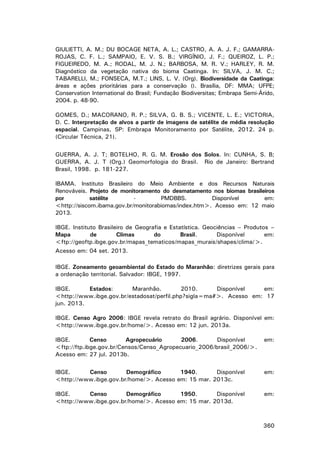 GIULIETTI, A. M.; DU BOCAGE NETA, A. L.; CASTRO, A. A. J. F.; GAMARRAROJAS, C. F. L.; SAMPAIO, E. V. S. B.; VIRGÍNIO, J. F.; QUEIROZ, L. P.;
FIGUEIREDO, M. A.; RODAL, M. J. N.; BARBOSA, M. R. V.; HARLEY, R. M.
Diagnóstico da vegetação nativa do bioma Caatinga. In: SILVA, J. M. C.;
TABARELLI, M.; FONSECA, M.T.; LINS, L. V. (Org). Biodiversidade da Caatinga:
áreas e ações prioritárias para a conservação (). Brasília, DF: MMA; UFPE;
Conservation International do Brasil; Fundação Biodiversitas; Embrapa Semi-Árido,
2004. p. 48-90.
GOMES, D.; MACORANO, R. P.; SILVA, G. B. S.; VICENTE, L. E.; VICTORIA,
D. C. Interpretação de alvos a partir de imagens de satélite de média resolução
espacial. Campinas, SP: Embrapa Monitoramento por Satélite, 2012. 24 p.
(Circular Técnica, 21).
GUERRA, A. J. T; BOTELHO, R. G. M. Erosão dos Solos. In: CUNHA, S. B;
GUERRA, A. J. T (Org.) Geomorfologia do Brasil. Rio de Janeiro: Bertrand
Brasil, 1998. p. 181-227.
IBAMA. Instituto Brasileiro do Meio Ambiente e dos Recursos Naturais
Renováveis. Projeto de monitoramento do desmatamento nos biomas brasileiros
por
satélite
PMDBBS.
Disponível
em:
<http://siscom.ibama.gov.br/monitorabiomas/index.htm>. Acesso em: 12 maio
2013.
IBGE. Instituto Brasileiro de Geografia e Estatística. Geociências – Produtos –
Mapa
de
Climas
do
Brasil.
Disponível
em:
<ftp://geoftp.ibge.gov.br/mapas_tematicos/mapas_murais/shapes/clima/>.
Acesso em: 04 set. 2013.
IBGE. Zoneamento geoambiental do Estado do Maranhão: diretrizes gerais para
a ordenação territorial. Salvador: IBGE, 1997.
IBGE.
Estados:
Maranhão.
2010.
Disponível
em:
<http://www.ibge.gov.br/estadosat/perfil.php?sigla=ma#>. Acesso em: 17
jun. 2013.
IBGE. Censo Agro 2006: IBGE revela retrato do Brasil agrário. Disponível em:
<http://www.ibge.gov.br/home/>. Acesso em: 12 jun. 2013a.
IBGE.
Censo
Agropecuário
2006.
Disponível
<ftp://ftp.ibge.gov.br/Censos/Censo_Agropecuario_2006/brasil_2006/>.
Acesso em: 27 jul. 2013b.

em:

IBGE.
Censo
Demográfico
1940.
Disponível
<http://www.ibge.gov.br/home/>. Acesso em: 15 mar. 2013c.

em:

IBGE.
Censo
Demográfico
1950.
Disponível
<http://www.ibge.gov.br/home/>. Acesso em: 15 mar. 2013d.

em:

360

 