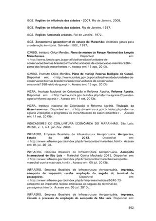 IBGE. Regiões de influência das cidades - 2007. Rio de Janeiro, 2008.
IBGE. Regiões de influência das cidades. Rio de Janeiro, 1987.
IBGE. Regiões funcionais urbanas. Rio de Janeiro, 1972.
IBGE. Zoneamento geoambiental do estado do Maranhão: diretrizes gerais para
a ordenação territorial. Salvador: IBGE, 1997.
ICMBIO. Instituto Chico Mendes. Plano de manejo do Parque Nacional dos Lençóis
Maranhenses.
Disponível
em:
<http://www.icmbio.gov.br/portal/biodiversidade/unidades-deconservacao/biomas-brasileiros/marinho/unidades-de-conservacao-marinho/2264parna-dos-lencois-maranhenses>. Acesso em: 15 ago. 2013a.
ICMBIO. Instituto Chico Mendes. Plano de manejo Reserva Biológica do Gurupi.
Disponível em: <http://www.icmbio.gov.br/portal/biodiversidade/unidades-deconservacao/biomas-brasileiros/amazonia/unidades-de-conservacaoamazonia/1998-rebio-do-gurupi>. Acesso em: 15 ago. 2013b.
INCRA. Instituto Nacional de Colonização e Reforma Agrária. Reforma Agrária.
Disponível em: <http://www.incra.gov.br/index.php/reforma-agraria-2/questaoagraria/reforma-agraria>. Acesso em: 11 set. 2013a.
INCRA. Instituto Nacional de Colonização e Reforma Agrária. Titulação de
Assentamentos. Disponível em: <http://www.incra.gov.br/index.php/reformaagraria-2/projetos-e-programas-do-incra/titulacao-de-assentamentos>. Acesso
em: 11 set. 2013b.
INDICADORES DE CONJUNTURA ECONÔMICA DO MARANHÃO. São Luís:
IMESC, v. 1, n.1, jan./fev. 2008.
INFRAERO. Empresa Brasileira de Infraestrutura Aeroportuária. Aeroportos,
Estado
do
MA
2013.
Disponível
em:
<http://www.infraero.gov.br/index.php/br/aeroportos/maranhao.html> Acesso
em: 04 jul. 2013a.
INFRAERO. Empresa Brasileira de Infraestrutura Aeroportuária. Aeroporto
Internacional de São Luís – Marechal Cunha Machado 2013. Disponível em:
<http://www.infraero.gov.br/index.php/br/aeroportos/maranhao/aeroportomarechal-cunha-machado.html>. Acesso em: 05 jul. 2013b.
INFRAERO. Empresa Brasileira de Infraestrutura Aeroportuária. Imprensa,
aeroporto de imperatriz recebe ampliação do saguão do terminal de
passageiros.
Disponível
em:
<http://www.infraero.gov.br/index.php/br/imprensa/noticias/5340-73aeroporto-de-imperatriz-recebe-ampliacao-do-saguao-do-terminal-depassageiros.html>. Acesso em: 05 jul. 2013c.
INFRAERO. Empresa Brasileira de Infraestrutura Aeroportuária. Imprensa,
iniciado o processo de ampliação do aeroporto de São Luís. Disponível em:
362

 