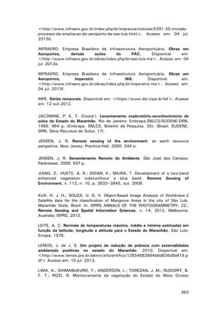 <http://www.infraero.gov.br/index.php/br/imprensa/noticias/5391-35-iniciadoprocesso-de-ampliacao-do-aeroporto-de-sao-luis.html>. Acesso em: 04 jul.
2013d.
INFRAERO. Empresa Brasileira de Infraestrutura Aeroportuária. Obras em
Aeroportos,
demais
ações
do
PAC.
Disponível
em:
<http://www.infraero.gov.br/obras/index.php/br/sao-luis-ma>. Acesso em: 04
jul. 2013e.
INFRAERO. Empresa Brasileira de Infraestrutura Aeroportuária. Obras em
Aeroportos,
Imperatriz
–
MA.
Disponível
em:
<http://www.infraero.gov.br/obras/index.php/br/imperatriz-ma>. Acesso em:
04 jul. 2013f.
INPE. Séries temporais. Disponível em: <https://www.dsr.inpe.br/laf>. Acesso
em: 12 out.2012.
JACOMINE, P. K. T. (Coord.). Levantamento exploratório-reconhecimento de
solos do Estado do Maranhão. Rio de Janeiro: Embrapa-SNLCS/SUDENE-DRN,
1986. 964 p. (Embrapa. SNLCS. Boletim de Pesquisa, 35); (Brasil. SUDENE.
DRN. Série Recursos de Solos, 17).
JENSEN, J. R. Remote sensing of the environment: an earth resource
perspetive. New Jersey: Prentice-Hall, 2000. 544 p.
JENSEN, J. R. Sensoriamento Remoto do Ambiente. São José dos Campos:
Parênteses. 2009. 597 p.
JIANG, Z.; HUETE, A. R.; DIDAN, K.; MIURA, T. Development of a two-band
enhanced vegetation indexwithout a blue band. Remote Sensing of
Environment, v. 112, n. 10, p. 3833–3845, out. 2008.
KUX, H. J. H.; SOUZA, U. D. V. Object-Based Image Analysis of Worldview-2
Satellite data for the classification of Mangrove Areas in the city of São Luís,
Maranhão State, Brazil. In: ISPRS ANNALS OF THE PHOTOGRAMMETRY, 22.;
Remote Sensing and Spatial Information Sciences, v. I-4, 2012. Melbourne,
Australia: ISPRS, 2012.
LEITE, A. C. Normais de temperaturas máxima, média e mínima estimadas em
função da latitude, longitude e altitude para o Estado do Maranhão. São Luís:
Emapa, 1978.
LEMOS, J. de J. S. Um projeto de redução da pobreza com externalidades
ambientais positivas no estado do Maranhão. 2010. Disponível em:
<http://www.lemos.pro.br/admin/artcientifico/12654682664b6d836a5b819.p
df> Acesso em: 10 jul. 2013.
LIMA, A.; SHIMABUKURO, Y.; ANDERSON, L.; TOREZAN, J. M.; RUDORFF, B.
F. T.; RIZZI, R. Monitoramento da vegetação do Estado do Mato Grosso

363

 