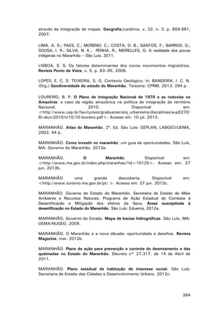 através da integração de mapas. Geografia,Londrina, v. 32, n. 3, p. 669-681,
2007.
LIMA, A. S.; PAES, C.; MORENO, C.; COSTA, D. B.; SANTOS, F.; BARROS, G.;
SOUSA, I. R.; SILVA, N. K.; PENHA, R.; MEIRELLES, Q. A realidade dos povos
indígenas no Maranhão – São Luis. 2011.
LISBOA, S. S. Os fatores determinantes dos novos movimentos migratórios.
Revista Ponto de Vista, v. 5, p. 83–95, 2008.
LOPES, E. C. S; TEIXEIRA, S. G. Contexto Geológico. In: BANDEIRA, I. C. N.
(Org.) Geodiversidade do estado do Maranhão. Teresina: CPRM, 2013. 294 p.
LOUREIRO, B. P. O Plano de Integração Nacional de 1970 e as rodovias na
Amazônia: o caso da região amazônica na política de integração do território
Nacional.
2010.
Disponível
em:
<http://www.usp.br/fau/cursos/graduacao/arq_urbanismo/disciplinas/aup0270/
6t-alun/2010/m10/10-loureiro.pdf>. Acesso em: 10 jul. 2013.
MARANHÃO. Atlas do Maranhão. 2ª. Ed. São Luís: GEPLAN, LABGEO/UEMA,
2002, 44 p.
MARANHÃO. Como investir no maranhão: um guia de oportunidades. São Luís,
MA: Governo do Maranhão, 2013a.
MARANHÃO.
O
Maranhão.
Disponível
em:
<http://www.ma.gov.br/index.php/maranhao/?id=10125>. Acesso em: 27
jun. 2013b.
MARANHÃO
uma
grande
descoberta.
Disponível
<http://www.turismo.ma.gov.br/pt/ >. Acesso em: 27 jun. 2013c.

em:

MARANHÃO. Governo do Estado do Maranhão. Secretaria de Estado de Meio
Ambiente e Recursos Naturais. Programa de Ação Estadual de Combate à
Desertificação e Mitigação dos efeitos da Seca. Áreas susceptíveis à
desertificação no Estado do Maranhão. São Luís: Eduema, 2012a.
MARANHÃO. Governo do Estado. Mapa de bacias hidrográficas. São Luís, MA:
UEMA/NUGEO, 2009.
MARANHÃO. O Maranhão e a nova década: oportunidade e desafios. Revista
Magazine, mar. 2012b.
MARANHÃO. Plano de ação para prevenção e controle do desmtamento e das
queimadas no Estado do Maranhão. Decreto n° 27,317, de 14 de Abril de
2011.
MARANHÃO. Plano estadual de habitação de interesse social. São Luís:
Secretaria de Estado das Cidades e Desenvolvimento Urbano, 2012c.

364

 