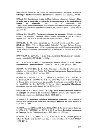 MARANHÃO. Secretaria de Estado do Desenvolvimento, Indústria e Comércio.
Estratégias de Desenvolvimento do Maranhão. São Luís, MA: SEDINC, 2013d.
MARANHÃO. Secretaria de Estado do Meio Ambiente e Recursos Naturais . Plano
de ação para a prevenção e o controle do desmatamento e das queimadas no
Estado
do
Maranhão.
2011.
110
p.
Disponível
em:
<http://www.fundoamazonia.gov.br/FundoAmazonia/export/sites/default/site_pt/
Galerias/Arquivos/Publicacoes/Plano_Estadual_do_Maranhxo.pdf>. Acesso em: 15
ago. 2013e.
MARANHÃO; GEAGRO. Zoneamento Costeiro do Maranhão. Divisão municipal,
mosaico de imagens, geologia, geomorfologia, pedologia e uso e cobertura
vegetal. São Luís, MA: IICA/UFMA/UEMA/NUGEO/LABGEO, 2003
MARQUES, G. M. Uma estratégia de desenvolvimento para São Luís –
MA/Brasil. 1996. 116 f. (Dissertação). Schoolof Planning Oxford, Brookes
University. Disponível em: <http://gmarques.com.br/pdf/Dissertacao%20DESSLMA%20-%20revisao%20definitiva%20-%20final.pdf>. Acesso em: 12 jul.
2013.
MARTINS, M. B.; OLIVEIRA, T. G. de (Org.). Amazônia Maranhense: diversidade e
conservação. Belém: MPEG, 2011. 328 p.
MOTTA, D. M.da; AJARA, C. Configuração da rede urbana do Brasil. Revista
Paranaense de Desenvolvimento, Curitiba, n. 100, p. 7-25, jan./jun. 2001.
MOURA, R.; WERNECK, D. Z. Rede, Hierarquia e Região de Influência das
cidades: um foco sobre a Região Sul. Revista Paranaense de Desenvolvimento,
Curitiba, n. 100, p. 27-57, jan./jun. 2001.
MOURA, W. C. de; FUKUDA, J .C.; LISBOA, E. A.; GOMES, B. N.; OLIVEIRA, S.
L.; SANTOS, M. P.; CARVALHO, A. S. de; MARTINS, M. B. A Reserva Biológica
do Gurupi como instrumento de conservação da natureza na Amazônia Oriental.
In: MARTINS, M. B.; OLIVEIRA, T. G. de (Org.). Amazônia Maranhense:
diversidade e conservação. Belém: MPEG, 2011. 328 p.
NASCIMENTO, J. L. do; CAMPOS, I. B. (Org.). Atlas da fauna brasileira ameaçada
de extinção em unidades de conservação federais. Brasília, DF: Instituto Chico
Mendes de conservação da Biodiversidade, 2011. 276 p.
OLIVEIRA, I. C. Status dos mamíferos no Estado do Maranhão: uma proposta de
classificação das espécies ameaçadas de extinção. Pesquisa em Foco, São Luís,v.
5, p. 65-82, 1997.
OLIVEIRA, J. A.; GONÇALVES, P. R.; BONVICINO, C. R. Mamíferos da Caatinga.
In: LEAL, I. R.; TABARELLI, M.; SILVA. J. M. C. da (Org.). Ecologia e conservação
da Caatinga. Recife: Ed Universitária da UFPE, 2003. p. 275-336.
OLIVEIRA, J. B.; JACOMINE, P. K. T.; CAMARGO, M. N. Classes gerais de
solos do Brasil: guia auxiliar para seu reconhecimento. Jaboticabal: FUNEP,
1992, 201 p.
365

 