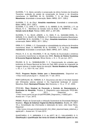 OLIVEIRA, T. G. Alerta vermelho à conservação da última fronteira da Amazônia
Tocantina: avaliação do estado de conservação do Gurupi e da Amazônia
maranhense. In: MARTINS, M. B.; OLIVEIRA, T. G. de (Org.). Amazônia
Maranhense: diversidade e conservação. Belém: MPEG, 2011. 328 p.
OLIVEIRA, T. G. de (Org.). Amazônia maranhense: diversidade e conservação.
Belém: MPEG, 2011. 328 p.
OLIVEIRA, T. G.; DIAS, P. A.; VIEIRA, O. Q.; IBANES, D. M.; SANTOS, J. P.; de
PAULA, R. C. . Mamíferos do Cerrado norte do Brasil. In: BARRETO, L. (Org.).
Cerrado norte do Brasil. Pelotas: USEB, 2007. p. 261-285.
OLIVEIRA, T. G.; SILVA JÚNIOR, J. S.; DIAS, P. A.; QUIXABA-VIEIRA, O.;
GERUDE, R. G.; GIUSTI, M.; PEREIRA, A. P. Mamíferos da Amazônia Maranhense.
In: MARTINS, M. B.; OLIVEIRA, T. G. (Org.). Amazônia maranhense: diversidade e
conservação. Belém: MPEG, 2011. 328 p.
OREN, D. C.; ROMA, J. C. Composição e vulnerabilidade da avifauna da Amazônia
maranhense, Brasil. In: MARTINS, M. B.; OLIVEIRA, T. G. de (Org.). Amazônia
maranhense: diversidade e conservação. Belém: MPEG, 2011. 328 p.
PAULA, R. Z. A. de; HOLANDA, F. M. de. Padrão de Acumulação e dinâmica
da economia maranhense na década dos 2000. Revista de História Econômica
& Economia Regional Aplicada, Minas Gerais, v. 6, n. 10, jan./jun. 2011.
PELOSO, B. D. A.; SHIMABUKURO, Y. E. Caracterização de unidades geobotânicas do Parque Nacional da Serra do Cipó (MG) através da integração de
imagens ópticas e modelo digital de elevação. Revista Brasileira de Cartografia,
v. 62, n. 1, p. 103-118, mar. 2010
PNUD. Programa Nações Unidas para o Desenvolvimento. Disponível em:
<http://www.pnud.org.br/>. Acesso em: 11 set. 2013.
PORT-CARVALHO, M.; FERRARI, S. F. Occurrence and diet of the black bearded
saki (Chiropotes satanas satanas) in the fragmented landscape of western
Maranhao, Brazil. Neotropical Primates, Belo Horizonte, n. 12, p. 17 -21. 2004.
PPCD-MA. Plano Estadual de Prevenção e Controle do Desmatamento e
Queimadas do Maranhão. Produto 2. Diagnóstico para elaboração PPCD-MA.
Brasília.
jun.
2011.
Disponível
em:
<http://www.sema.ma.gov.br/pdf/PPCDMA_Diagnostico_110602.pdf>.
Acesso em: 17 jun. 2013.
PROBIO. Projeto de Conservação e Utilização Sustentável da Diversidade Biológica
Brasileira . Mapas de Cobertura Vegetal dos Biomas Brasileiros. Brasília, DF, 2007.
18 p. Consolidação das informações e elaboração do texto: Júlio Cesar Roma.
Disponível
em:
<http://www.mma.gov.br/estruturas/sbf_chm_rbbio/_arquivos/mapas_cobertura_v
egetal.pdf>. Acesso em: 12 maio 2013.
QUARTAROLI, C. F.; MIRANDA, E. E. de; HOTT, M. C.; VALLADARES, G. S.
Classificação e quantificação das terras do Estado do Maranhão quanto ao uso,
366

 