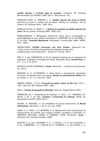 aptidão agrícola e condição legal de proteção. Campinas, SP: Embrapa
Monitoramento por Satélite, 2008. 205 p. (Documentos, 73).
RAMALHO FILHO, A.; PEREIRA, L. C. Aptidão agrícola das terras do Brasil:
potencial de terras e análise dos principais métodos de avaliação. Rio de
Janeiro, RJ: Embrapa Solos, 1999. 36 p.
RAMALHO FILHO, A.; BEEK, K. J. Sistema de avaliação da aptidão agrícola das
terras. Rio de Janeiro: Embrapa-CNPS, 1995. 65 p.
REBELO-MOCHEL, F. Manguezais amazônicos: status para a conservaçãoe a
sustentabilidade na zona costeira maranhense. In: MARTINS, M. B.; OLIVEIRA, T.
G. de (Org.). Amazônia Maranhense: diversidade e conservação. Belém: MPEG,
2011. 328 p.
REFRACTIONS. PostGIS Introuction and Case Studies. Disponível em:
<http://www.refractions.net/expertise/whitepapers/postgis-casestudies/postgis-case-studies.pdf>. Acesso em: 20 ago. 2013.
REIS, C. S. dos; CONCEIÇÃO, G. M. da. Aspectos florísticos de um fragmento de
vegetação, localizado no município de Caxias, Maranhão, Brasil. Scientia Plena, v.
6, n.. 2, p. 1-16, 2010.
REVISTA VALOR ECONÔMICO. Estado: Maranhão – a Dinâmica da Expansão.
out. 2012.
REZENDE, D. A.; ULTRAMARI, C. Plano diretor e planejamento estratégico
municipal: introdução teórico-conceitual. Revista de Administração Pública, Rio
de Janeiro, v. 41, n. 2, mar./abr. 2007.
RIBEIRO JÚNIOR, J. R. B.. Formação do espaço urbano de São Luís: 1612. –
1991. São Luís, MA: Edições FUNC, 1999.
RIOS, L. Estudos de geografia do Maranhão. São Luís. Gráphis Editora, 2001.
RODRIGUES, M. T. Herpetofauna da Caatinga. In: LEAL, I. R.; TABARELLI, M.;
SILVA, J. M. C. da. (Ed.). Ecologia e conservação da Caatinga. Recife: Ed.
Universitária da UFPE, 2003. 822 p.
ROLNIK, R.; NAKANO, K. As armadilhas do pacote habitacional. Le Monde
Diplomatique, São Paulo, n. 20, p. 4-5, mar. 2009.
SANO, E. E.; LIMA, C. A.; BEZERRA, H. S. Mapeamento semi-automatizado de
fitofisionomias do Cerrado com imagens Landsat: vantagens e limitações. In:
SIMPÓSIO NACIONAL SOBRE O CERRADO, 2008, Brasília/DF. Anais....
Planaltina, DF: Embrapa Cerrados, 2008.
SANTOS, H. G. dos; JACOMINE, P. K. T.; ANJOS, L. H. C. dos; OLIVEIRA, V.
A. de; LUMBRERAS, J. F.; COELHO, M. R.; ALMEIDA, J. A. de; CUNHA, T. J.

367

 