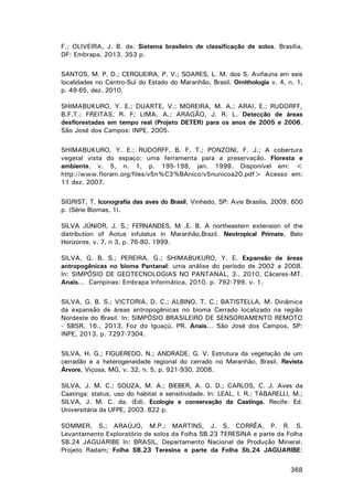 F.; OLIVEIRA, J. B. de. Sistema brasileiro de classificação de solos. Brasília,
DF: Embrapa, 2013. 353 p.
SANTOS, M. P. D.; CERQUEIRA, P. V.; SOARES, L. M. dos S. Avifauna em seis
localidades no Centro-Sul do Estado do Maranhão, Brasil. Ornithologia v. 4, n. 1,
p. 49-65, dez. 2010.
SHIMABUKURO, Y. E.; DUARTE, V.; MOREIRA, M. A.; ARAI, E.; RUDORFF,
B.F.T.; FREITAS, R. F; LIMA, A.; ARAGÃO, J. R. L. Detecção de áreas
desflorestadas em tempo real (Projeto DETER) para os anos de 2005 e 2006.
São José dos Campos: INPE, 2005.
SHIMABUKURO, Y. E.; RUDORFF, B. F. T.; PONZONI, F. J.; A cobertura
vegetal vista do espaço: uma ferramenta para a preservação. Floresta e
ambiente, v. 5, n. 1, p. 195-198, jan. 1998. Disponível em: <
http://www.floram.org/files/v5n%C3%BAnico/v5nunicoa20.pdf> Acesso em:
11 dez. 2007.
SIGRIST, T. Iconografia das aves do Brasil. Vinhedo, SP: Avis Brasilis, 2009. 600
p. (Série Biomas, 1).
SILVA JÚNIOR, J. S.; FERNANDES, M .E. B. A northeastern extension of the
distribution of Aotus infulatus in Maranhão,Brazil. Neotropical Primate, Belo
Horizonte, v. 7, n 3, p. 76-80. 1999.
SILVA, G. B. S.; PEREIRA, G.; SHIMABUKURO, Y. E. Expansão de áreas
antropogênicas no bioma Pantanal: uma análise do período de 2002 a 2008.
In: SIMPÓSIO DE GEOTECNOLOGIAS NO PANTANAL, 3., 2010, Cáceres-MT.
Anais... Campinas: Embrapa Informática, 2010. p. 792-799. v. 1.
SILVA, G. B. S.; VICTORIA, D. C.; ALBINO, T. C.; BATISTELLA, M. Dinâmica
da expansão de áreas antropogênicas no bioma Cerrado localizado na região
Nordeste do Brasil. In: SIMPÓSIO BRASILEIRO DE SENSORIAMENTO REMOTO
- SBSR, 16., 2013, Foz do Iguaçú, PR. Anais... São José dos Campos, SP:
INPE, 2013. p. 7297-7304.
SILVA, H. G.; FIGUEREDO, N.; ANDRADE, G. V. Estrutura da vegetação de um
cerradão e a heterogeneidade regional do cerrado no Maranhão, Brasil. Revista
Árvore, Viçosa, MG, v. 32, n. 5, p. 921-930, 2008.
SILVA, J. M. C.; SOUZA, M. A.; BIEBER, A. G. D.; CARLOS, C. J. Aves da
Caatinga: status, uso do habitat e sensitividade. In: LEAL, I. R.; TABARELLI, M.;
SILVA, J. M. C. da. (Ed). Ecologia e conservação da Caatinga. Recife: Ed.
Universitária da UFPE, 2003. 822 p.
SOMMER, S.; ARAÚJO, M.P.; MARTINS, J. S, CORRÊA, P. R. S.
Levantamento Exploratório de solos da Folha SB.23 TERESINA e parte da Folha
SB.24 JAGUARIBE In: BRASIL, Departamento Nacional de Produção Mineral.
Projeto Radam; Folha SB.23 Teresina e parte da Folha Sb.24 JAGUARIBE:
368

 