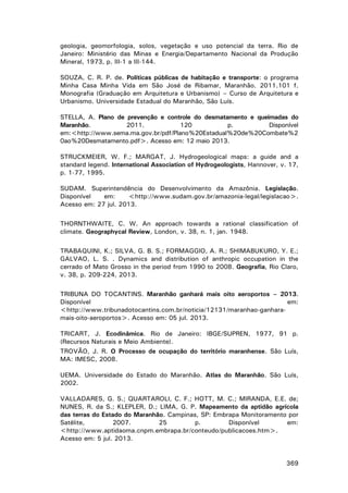 geologia, geomorfologia, solos, vegetação e uso potencial da terra. Rio de
Janeiro: Ministério das Minas e Energia/Departamento Nacional da Produção
Mineral, 1973, p. III-1 a III-144.
SOUZA, C. R. P. de. Políticas públicas de habitação e transporte: o programa
Minha Casa Minha Vida em São José de Ribamar, Maranhão. 2011.101 f.
Monografia (Graduação em Arquitetura e Urbanismo) – Curso de Arquitetura e
Urbanismo. Universidade Estadual do Maranhão, São Luís.
STELLA, A. Plano de prevenção e controle do desmatamento e queimadas do
Maranhão.
2011.
120
p.
Disponível
em:<http://www.sema.ma.gov.br/pdf/Plano%20Estadual%20de%20Combate%2
0ao%20Desmatamento.pdf>. Acesso em: 12 maio 2013.
STRUCKMEIER, W. F.; MARGAT, J. Hydrogeological maps: a guide and a
standard legend. International Association of Hydrogeologists, Hannover, v. 17,
p. 1-77, 1995.
SUDAM. Superintendência do Desenvolvimento da Amazônia. Legislação.
Disponível
em:
<http://www.sudam.gov.br/amazonia-legal/legislacao>.
Acesso em: 27 jul. 2013.
THORNTHWAITE, C. W. An approach towards a rational classification of
climate. Geographycal Review, London, v. 38, n. 1, jan. 1948.
TRABAQUINI, K.; SILVA, G. B. S.; FORMAGGIO, A. R.; SHIMABUKURO, Y. E.;
GALVAO, L. S. . Dynamics and distribution of anthropic occupation in the
cerrado of Mato Grosso in the period from 1990 to 2008. Geografia, Rio Claro,
v. 38, p. 209-224, 2013.
TRIBUNA DO TOCANTINS. Maranhão ganhará mais oito aeroportos – 2013.
Disponível
em:
<http://www.tribunadotocantins.com.br/noticia/12131/maranhao-ganharamais-oito-aeroportos>. Acesso em: 05 jul. 2013.
TRICART, J. Ecodinâmica. Rio de Janeiro: IBGE/SUPREN, 1977, 91 p.
(Recursos Naturais e Meio Ambiente).
TROVÃO, J. R. O Processo de ocupação do território maranhense. São Luís,
MA: IMESC, 2008.
UEMA. Universidade do Estado do Maranhão. Atlas do Maranhão. São Luís,
2002.
VALLADARES, G. S.; QUARTAROLI, C. F.; HOTT, M. C.; MIRANDA, E.E. de;
NUNES, R. da S.; KLEPLER, D.; LIMA, G. P. Mapeamento da aptidão agrícola
das terras do Estado do Maranhão. Campinas, SP: Embrapa Monitoramento por
Satélite,
2007.
25
p.
Disponível
em:
<http://www.aptidaoma.cnpm.embrapa.br/conteudo/publicacoes.htm>.
Acesso em: 5 jul. 2013.

369

 