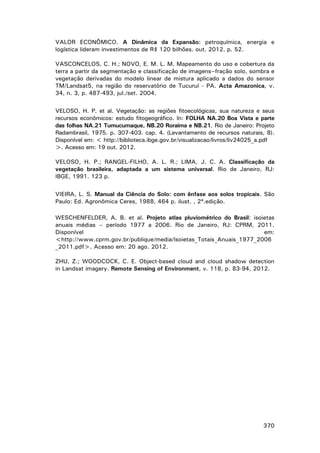 VALOR ECONÔMICO. A Dinâmica da Expansão: petroquímica, energia e
logística lideram investimentos de R$ 120 bilhões. out. 2012. p. 52.
VASCONCELOS, C. H.; NOVO, E. M. L. M. Mapeamento do uso e cobertura da
terra a partir da segmentação e classificação de imagens–fração solo, sombra e
vegetação derivadas do modelo linear de mistura aplicado a dados do sensor
TM/Landsat5, na região do reservatório de Tucuruí - PA. Acta Amazonica, v.
34, n. 3, p. 487-493, jul./set. 2004.
VELOSO, H. P. et al. Vegetação: as regiões fitoecológicas, sua natureza e seus
recursos econômicos: estudo fitogeográfico. In: FOLHA NA.20 Boa Vista e parte
das folhas NA.21 Tumucumaque, NB.20 Roraima e NB.21. Rio de Janeiro: Projeto
Radambrasil, 1975. p. 307-403. cap. 4. (Levantamento de recursos naturais, 8).
Disponível em: < http://biblioteca.ibge.gov.br/visualizacao/livros/liv24025_a.pdf
>. Acesso em: 19 out. 2012.
VELOSO, H. P.; RANGEL-FILHO, A. L. R.; LIMA, J. C. A. Classificação da
vegetação brasileira, adaptada a um sistema universal. Rio de Janeiro, RJ:
IBGE, 1991. 123 p.
VIEIRA, L. S. Manual da Ciência do Solo: com ênfase aos solos tropicais. São
Paulo: Ed. Agronômica Ceres, 1988, 464 p. ilust. , 2ª.edição.
WESCHENFELDER, A. B. et al. Projeto atlas pluviométrico do Brasil: isoietas
anuais médias – período 1977 a 2006. Rio de Janeiro, RJ: CPRM, 2011.
Disponível
em:
<http://www.cprm.gov.br/publique/media/Isoietas_Totais_Anuais_1977_2006
_2011.pdf>. Acesso em: 20 ago. 2012.
ZHU, Z.; WOODCOCK, C. E. Object-based cloud and cloud shadow detection
in Landsat imagery. Remote Sensing of Environment, v. 118, p. 83-94, 2012.

370

 