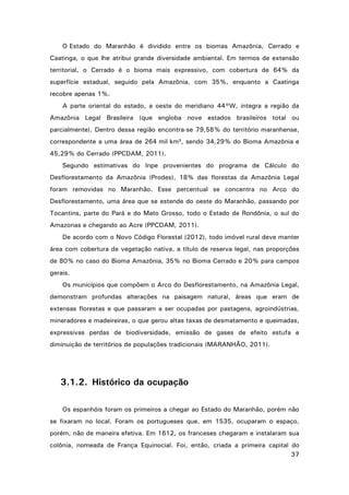 O Estado do Maranhão é dividido entre os biomas Amazônia, Cerrado e
Caatinga, o que lhe atribui grande diversidade ambiental. Em termos de extensão
territorial, o Cerrado é o bioma mais expressivo, com cobertura de 64% da
superfície estadual, seguido pela Amazônia, com 35%, enquanto a Caatinga
recobre apenas 1%.
A parte oriental do estado, a oeste do meridiano 44°W, integra a região da
Amazônia Legal Brasileira (que engloba nove estados brasileiros total ou
parcialmente). Dentro dessa região encontra-se 79,58% do território maranhense,
correspondente a uma área de 264 mil km², sendo 34,29% do Bioma Amazônia e
45,29% do Cerrado (PPCDAM, 2011).
Segundo estimativas do Inpe provenientes do programa de Cálculo do
Desflorestamento da Amazônia (Prodes), 18% das florestas da Amazônia Legal
foram removidas no Maranhão. Esse percentual se concentra no Arco do
Desflorestamento, uma área que se estende do oeste do Maranhão, passando por
Tocantins, parte do Pará e do Mato Grosso, todo o Estado de Rondônia, o sul do
Amazonas e chegando ao Acre (PPCDAM, 2011).
De acordo com o Novo Código Florestal (2012), todo imóvel rural deve manter
área com cobertura de vegetação nativa, a título de reserva legal, nas proporções
de 80% no caso do Bioma Amazônia, 35% no Bioma Cerrado e 20% para campos
gerais.
Os municípios que compõem o Arco do Desflorestamento, na Amazônia Legal,
demonstram profundas alterações na paisagem natural, áreas que eram de
extensas florestas e que passaram a ser ocupadas por pastagens, agroindústrias,
mineradores e madeireiras, o que gerou altas taxas de desmatamento e queimadas,
expressivas perdas de biodiversidade, emissão de gases de efeito estufa e
diminuição de territórios de populações tradicionais (MARANHÃO, 2011).

3.1.2. Histórico da ocupação
Os espanhóis foram os primeiros a chegar ao Estado do Maranhão, porém não
se fixaram no local. Foram os portugueses que, em 1535, ocuparam o espaço,
porém, não de maneira efetiva. Em 1612, os franceses chegaram e instalaram sua
colônia, nomeada de França Equinocial. Foi, então, criada a primeira capital do
37

 