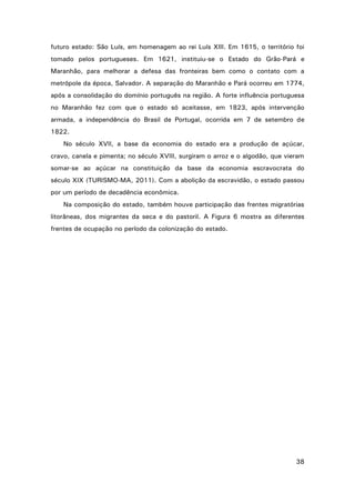 futuro estado: São Luís, em homenagem ao rei Luís XIII. Em 1615, o território foi
tomado pelos portugueses. Em 1621, instituiu-se o Estado do Grão-Pará e
Maranhão, para melhorar a defesa das fronteiras bem como o contato com a
metrópole da época, Salvador. A separação do Maranhão e Pará ocorreu em 1774,
após a consolidação do domínio português na região. A forte influência portuguesa
no Maranhão fez com que o estado só aceitasse, em 1823, após intervenção
armada, a independência do Brasil de Portugal, ocorrida em 7 de setembro de
1822.
No século XVII, a base da economia do estado era a produção de açúcar,
cravo, canela e pimenta; no século XVIII, surgiram o arroz e o algodão, que vieram
somar-se ao açúcar na constituição da base da economia escravocrata do
século XIX (TURISMO-MA, 2011). Com a abolição da escravidão, o estado passou
por um período de decadência econômica.
Na composição do estado, também houve participação das frentes migratórias
litorâneas, dos migrantes da seca e do pastoril. A Figura 6 mostra as diferentes
frentes de ocupação no período da colonização do estado.

38

 