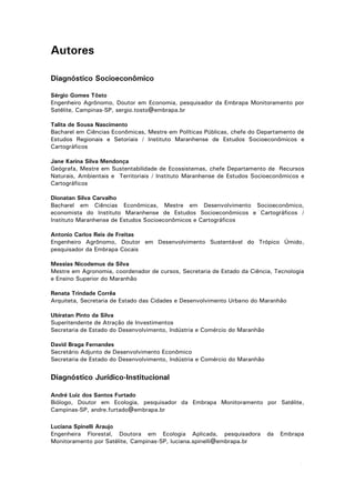 Autores
Diagnóstico Socioeconômico
Sérgio Gomes Tôsto
Engenheiro Agrônomo, Doutor em Economia, pesquisador da Embrapa Monitoramento por
Satélite, Campinas-SP, sergio.tosto@embrapa.br
Talita de Sousa Nascimento
Bacharel em Ciências Econômicas, Mestre em Políticas Públicas, chefe do Departamento de
Estudos Regionais e Setoriais / Instituto Maranhense de Estudos Socioeconômicos e
Cartográficos
Jane Karina Silva Mendonça
Geógrafa, Mestre em Sustentabilidade de Ecossistemas, chefe Departamento de Recursos
Naturais, Ambientais e Territoriais / Instituto Maranhense de Estudos Socioeconômicos e
Cartográficos
Dionatan Silva Carvalho
Bacharel em Ciências Econômicas, Mestre em Desenvolvimento Socioeconômico,
economista do Instituto Maranhense de Estudos Socioeconômicos e Cartográficos /
Instituto Maranhense de Estudos Socioeconômicos e Cartográficos
Antonio Carlos Reis de Freitas
Engenheiro Agrônomo, Doutor em Desenvolvimento Sustentável do Trópico Úmido,
pesquisador da Embrapa Cocais
Messias Nicodemus da Silva
Mestre em Agronomia, coordenador de cursos, Secretaria de Estado da Ciência, Tecnologia
e Ensino Superior do Maranhão
Renata Trindade Corrêa
Arquiteta, Secretaria de Estado das Cidades e Desenvolvimento Urbano do Maranhão
Ubiratan Pinto da Silva
Superitendente de Atração de Investimentos
Secretaria de Estado do Desenvolvimento, Indústria e Comércio do Maranhão
David Braga Fernandes
Secretário Adjunto de Desenvolvimento Econômico
Secretaria de Estado do Desenvolvimento, Indústria e Comércio do Maranhão

Diagnóstico Jurídico-Institucional
André Luiz dos Santos Furtado
Biólogo, Doutor em Ecologia, pesquisador da Embrapa Monitoramento por Satélite,
Campinas-SP, andre.furtado@embrapa.br
Luciana Spinelli Araujo
Engenheira Florestal, Doutora em Ecologia Aplicada, pesquisadora
Monitoramento por Satélite, Campinas-SP, luciana.spinelli@embrapa.br

da

Embrapa

3

 