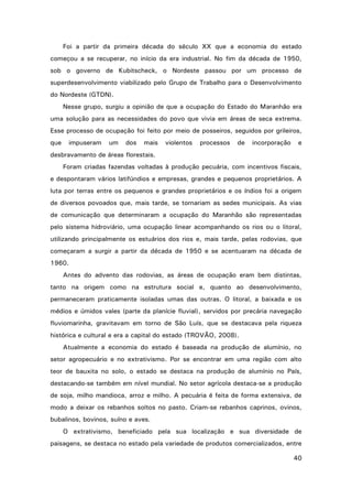 Foi a partir da primeira década do século XX que a economia do estado
começou a se recuperar, no início da era industrial. No fim da década de 1950,
sob o governo de Kubitscheck, o Nordeste passou por um processo de
superdesenvolvimento viabilizado pelo Grupo de Trabalho para o Desenvolvimento
do Nordeste (GTDN).
Nesse grupo, surgiu a opinião de que a ocupação do Estado do Maranhão era
uma solução para as necessidades do povo que vivia em áreas de seca extrema.
Esse processo de ocupação foi feito por meio de posseiros, seguidos por grileiros,
que

impuseram

um

dos

mais

violentos

processos

de

incorporação

e

desbravamento de áreas florestais.
Foram criadas fazendas voltadas à produção pecuária, com incentivos fiscais,
e despontaram vários latifúndios e empresas, grandes e pequenos proprietários. A
luta por terras entre os pequenos e grandes proprietários e os índios foi a origem
de diversos povoados que, mais tarde, se tornariam as sedes municipais. As vias
de comunicação que determinaram a ocupação do Maranhão são representadas
pelo sistema hidroviário, uma ocupação linear acompanhando os rios ou o litoral,
utilizando principalmente os estuários dos rios e, mais tarde, pelas rodovias, que
começaram a surgir a partir da década de 1950 e se acentuaram na década de
1960.
Antes do advento das rodovias, as áreas de ocupação eram bem distintas,
tanto na origem como na estrutura social e, quanto ao desenvolvimento,
permaneceram praticamente isoladas umas das outras. O litoral, a baixada e os
médios e úmidos vales (parte da planície fluvial), servidos por precária navegação
fluviomarinha, gravitavam em torno de São Luís, que se destacava pela riqueza
histórica e cultural e era a capital do estado (TROVÃO, 2008).
Atualmente a economia do estado é baseada na produção de alumínio, no
setor agropecuário e no extrativismo. Por se encontrar em uma região com alto
teor de bauxita no solo, o estado se destaca na produção de alumínio no País,
destacando-se também em nível mundial. No setor agrícola destaca-se a produção
de soja, milho mandioca, arroz e milho. A pecuária é feita de forma extensiva, de
modo a deixar os rebanhos soltos no pasto. Criam-se rebanhos caprinos, ovinos,
bubalinos, bovinos, suíno e aves.
O extrativismo, beneficiado pela sua localização e sua diversidade de
paisagens, se destaca no estado pela variedade de produtos comercializados, entre
40

 