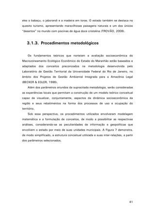 eles o babaçu, o jaborandi e a madeira em toras. O estado também se destaca no
quesito turismo, apresentando maravilhosas paisagens naturais e um dos únicos
“desertos” no mundo com piscinas de água doce cristalina (TROVÃO, 2008).

3.1.3. Procedimentos metodológicos
Os fundamentos teóricos que norteiam a avaliação socioeconômica do
Macrozoneamento Ecológico Econômico do Estado do Maranhão estão baseados e
adaptados

dos

conceitos

preconizados

na

metodologia

desenvolvida

pelo

Laboratório de Gestão Territorial da Universidade Federal do Rio de Janeiro, no
âmbito dos Projetos de Gestão Ambiental Integrada para a Amazônia Legal
(BECKER & EGLER, 1996).
Além dos parâmetros oriundos da supracitada metodologia, serão consideradas
as experiências locais que permitam a construção de um modelo teórico conceitual
capaz de visualizar, conjuntamente, aspectos da dinâmica socioeconômica da
região e seus rebatimentos na forma dos processos de uso e ocupação do
território.
Sob essa perspectiva, os procedimentos utilizados envolveram modelagem
matemática e a formulação de conceitos, de modo a possibilitar as respectivas
análises, considerando-se as peculiaridades de informação e geopolíticas que
envolvem o estado por meio de suas unidades municipais. A Figura 7 demonstra,
de modo simplificado, a estrutura conceitual utilizada e suas inter-relações, a partir
dos parâmetros selecionados.

41

 