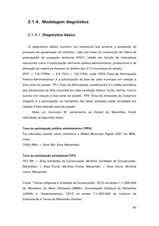 3.1.4. Modelagem diagnóstica
3.1.4.1. Diagnóstico básico
O diagnóstico básico constitui um referencial que envolve a apreensão do
processo de apropriação do território, visto por meio da construção do índice de
participação da ocupação territorial (IPOT), obtido em função de indicadores
estruturais como a participação territorial político-administrativa, jurisdicional e de
alteração da cobertura florestal no âmbito dos 217 municípios do estado.
IPOT = 1/6 (TPPA) + 2/6 (TPJ) + 3/6 (TPA), onde TPPA (Taxa de Participação
Político-Administrativa) é a participação da área de cada município em relação à
área total do estado; TPJ (Taxa de Participação Jurisdicional) é a média aritmética
dos percentuais da área municipal de cada jurisdição (Ibama, Funai, Iterma, Incra e
outros) em relação à área total do estado; TPA (Taxa de Alteração da Cobertura
Vegetal) é a participação do somatório das áreas alteradas pelas atividades em
relação à área alterada total do estado.
Dado um município M, pertencente ao Estado do Maranhão, foram
calculadas as seguintes taxas.

Taxa de participação político administrativa (TPPA)
Foi calculada usando como referência a Malha Municipal Digital 2007 do IBGE,
onde:
TPPA (MA) = Área (M)/ Área (Maranhão)

Taxa de participação jurisdicional (TPJ)
TPJ (M) = Área (Unidades de Conservação, M)/Área (Unidades de Conservação,
Maranhão) + Área (Funai, M)/Área (Funai, Maranhão) + Área (Incra, M)/Área
(Incra, Maranhão).

Fonte: “Terras indígenas e Unidades de Conservação, 2010 na escala 1:1.000.000
do Ministério do Meio Ambiente (MMA); Universidade Estadual do Maranhão
(UEMA) e “Assentamentos, 2013 na escala 1:1.000.000 do Instituto de
Colonização e Terras do Maranhão (Iterma).
43

 