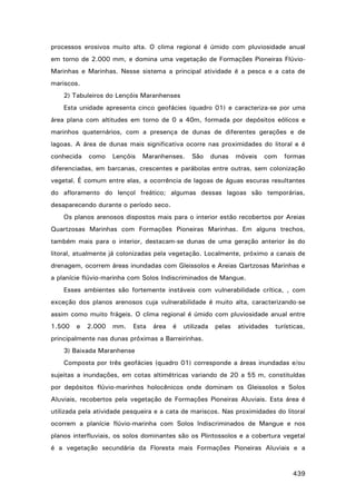 processos erosivos muito alta. O clima regional é úmido com pluviosidade anual
em torno de 2.000 mm, e domina uma vegetação de Formações Pioneiras FlúvioMarinhas e Marinhas. Nesse sistema a principal atividade é a pesca e a cata de
mariscos.
2) Tabuleiros do Lençóis Maranhenses
Esta unidade apresenta cinco geofácies (quadro 01) e caracteriza-se por uma
área plana com altitudes em torno de 0 a 40m, formada por depósitos eólicos e
marinhos quaternários, com a presença de dunas de diferentes gerações e de
lagoas. A área de dunas mais significativa ocorre nas proximidades do litoral e é
conhecida

como

Lençóis

Maranhenses.

São

dunas

móveis

com

formas

diferenciadas, em barcanas, crescentes e parábolas entre outras, sem colonização
vegetal. É comum entre elas, a ocorrência de lagoas de águas escuras resultantes
do afloramento do lençol freático; algumas dessas lagoas são temporárias,
desaparecendo durante o período seco.
Os planos arenosos dispostos mais para o interior estão recobertos por Areias
Quartzosas Marinhas com Formações Pioneiras Marinhas. Em alguns trechos,
também mais para o interior, destacam-se dunas de uma geração anterior às do
litoral, atualmente já colonizadas pela vegetação. Localmente, próximo a canais de
drenagem, ocorrem áreas inundadas com Gleissolos e Areias Qartzosas Marinhas e
a planície flúvio-marinha com Solos Indiscriminados de Mangue.
Esses ambientes são fortemente instáveis com vulnerabilidade crítica, , com
exceção dos planos arenosos cuja vulnerabilidade é muito alta, caracterizando-se
assim como muito frágeis. O clima regional é úmido com pluviosidade anual entre
1.500

e

2.000

mm.

Esta

área

é

utilizada

pelas

atividades

turísticas,

principalmente nas dunas próximas a Barreirinhas.
3) Baixada Maranhense
Composta por três geofácies (quadro 01) corresponde a áreas inundadas e/ou
sujeitas a inundações, em cotas altimétricas variando de 20 a 55 m, constituídas
por depósitos flúvio-marinhos holocênicos onde dominam os Gleissolos e Solos
Aluviais, recobertos pela vegetação de Formações Pioneiras Aluviais. Esta área é
utilizada pela atividade pesqueira e a cata de mariscos. Nas proximidades do litoral
ocorrem a planície flúvio-marinha com Solos Indiscriminados de Mangue e nos
planos interfluviais, os solos dominantes são os Plintossolos e a cobertura vegetal
é a vegetação secundária da Floresta mais Formações Pioneiras Aluviais e a

439

 