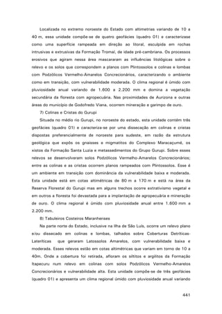Localizada no extremo noroeste do Estado com altimetrias variando de 10 a
40 m, essa unidade compõe-se de quatro geofácies (quadro 01) e caracterizase
como uma superfície rampeada em direção ao litoral, esculpida em rochas
intrusivas e extrusivas da Formação Tromaí, de idade pré-cambriana. Os processos
erosivos que agiram nessa área mascararam as influências litológicas sobre o
relevo e os solos que correspondem a planos com Plintossolos e colinas e lombas
com Podzólicos Vermelho-Amarelos Concrecionários, caracterizando o ambiente
como em transição, com vulnerabilidade moderada. O clima regional é úmido com
pluviosidade anual variando de 1.600 a 2.200 mm e domina a vegetação
secundária da floresta com agropecuária. Nas proximidades de Aurizona e outras
áreas do município de Godofredo Viana, ocorrem mineração e garimpo de ouro.
7) Colinas e Cristas do Gurupi
Situada no médio rio Gurupi, no noroeste do estado, esta unidade contém três
geofácies (quadro 01) e caracteriza-se por uma dissecação em colinas e cristas
dispostas preferencialmente de noroeste para sudeste, em razão da estrutura
geológica que expôs os gnaisses e migmatitos do Complexo Maracaçumé, os
xistos da Formação Santa Luzia e metassedimentos do Grupo Gurupi. Sobre esses
relevos se desenvolveram solos Podzólicos Vermelho-Amarelos Concrecionários;
entre as colinas e as cristas ocorrem planos rampeados com Plintossolos. Esse é
um ambiente em transição com dominância da vulnerabilidade baixa e moderada.
Esta unidade está em cotas altimétricas de 80 m a 170 m e está na área da
Reserva Florestal do Gurupi mas em alguns trechos ocorre extrativismo vegetal e
em outros a floresta foi devastada para a implantação de agropecuária e mineração
de ouro. O clima regional é úmido com pluviosidade anual entre 1.600 mm a
2.200 mm.
8) Tabuleiros Costeiros Maranhenses
Na parte norte do Estado, inclusive na Ilha de São Luís, ocorre um relevo plano
e/ou dissecado em colinas e lombas, talhados sobre Coberturas DetríticasLateríticas

que geraram Latossolos Amarelos, com vulnerabilidade baixa e

moderada. Esses relevos estão em cotas altimétricas que variam em torno de 10 a
40m. Onde a cobertura foi retirada, afloram os siltitos e argilitos da Formação
Itapecuru num relevo em colinas com solos Podzólicos Vermelho-Amarelos
Concrecionários e vulnerabilidade alta. Esta unidade compõe-se de três geofácies
(quadro 01) e apresenta um clima regional úmido com pluviosidade anual variando

441

 