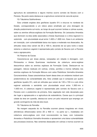 agricultura de subsistência e alguns trechos ocorre contato da Savana com a
Floresta. Na parte oeste destaca-se a agricultura comercial de cana-de-açúcar.
13) Tabuleiros Sublitorâneos
Esta unidade engloba dois geofácies (quadro 01) e situa-se no nordeste do
Estado, correspondendo a um relevo plano entalhado por uma drenagem de
direção predominante sul-norte, ao longo da qual ocorrem lombas e colinas suaves,
sobre os arenitos sílticos-argilosos da Formação Barreiras. Os Latossolos Amarelos
que dominam na área estão associados a Areias Quartzosas e o clima regional é o
subúmido

com pluviosidade anual entre 1.400 e 1.600 mm. Esse é um ambiente

em transição, com vulnerabilidade baixa nos topos e moderada nos dissecados. As
altitudes nessa área variam de 25 a 100 m, decaindo de sul para norte e nesse
sistema a cobertura vegetal é representada pelo contato de Savana com a Floresta
mais a agropecuária.
14) Patamar de Caxias
Caracteriza-se por áreas planas, rampeadas em relação à drenagem, com
Plintossolos

e

Areias

Quartzosas

resultantes

da

cobertura

areno-argilosa

descontínua sobre os arenitos argilosos de Formação Corda. Destacam-se na
paisagem, relevos residuais em colinas, cristas, pontões e morros talhados nos
arenitos argilosos da Formação Motuca com solos Podzólicos Vermelho-Amarelos
Concrecionários. Essas características fazem dessa área um ambiente instável com
predominância da vulnerabilidade alta. Esta unidade que é composta por quatro
geofácies (quadro 01), está em altitudes que variam de 120 a 155 m e sob clima
regional subúmido a semiárido com pluviosidade anual entre 1.300 mm e
1.500 mm. A cobertura vegetal é representada pelo contato da Savana com a
Floresta com o predomínio da primeira. Esta vegetação tem sido devastada para
dar lugar a agropecuária e a agricultura de subsistência. Caxias que é a principal
cidade da área em questão, destaca-se como um polo industrial que emprega um
grande contingente da mão-de-obra local.
15) Tabuleiros do Parnaíba
Na margem esquerda do rio Parnaíba ocorrem planos irregulares em níveis
altimétricos diferenciados (entre 20 a 400 m - na parte sul ), modelados em
cobertura areno-argilosa com nível concrecionário na base, com Latossolos
Amarelos e Podzólicos Vermelho-Amarelos e apresentam uma baixa vulnerabilidade
aos processos erosivos. Nas vertentes dissecadas em colinas e morros ocorrem os

444

 