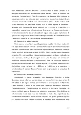 solos Podzólicos Vermelho-Amarelos Concrecionários e Solos Litólicos e as
litologias dominantes são representadas pelos arenitos, siltitos e folhelhos das
Formações Pedra de Fogo e Piauí. Principalmente nas áreas de Solos Litólicos, os
problemas erosivos são intensos, com ravinamentos expressivos, traduzindo um
ambiente fortemente instável com vulnerabilidade crítica. Nesta unidade onde
foram mapeados seis geofácies (quadro 01), o clima regional é subúmido a
semiárido com pluviosidade anual variando de 1.100 mm a 1.400 mm e a
vegetação é caracterizada pelo contato da Savana com a Floresta, dominando a
Savana Arbórea Aberta, descaracterizada em alguns trechos, para implantação da
agropecuária e agricultura de subsistência.Nas proximidades de Coelho Neto ocorre
a agricultura comercial da cana-de-açúcar e reflorestamento.
16) Tabuleiros do Médio Itapecuru
Neste sistema natural com seus três geofácies (quadro 01), há um predomínio
dos topos dissecados em lombas e colinas entalhadas em cobertura arenoargilosa
por vezes concrecionária sobre os arenitos argilosos finos a médios da Formação
Corda, em níveis altimétricos variando de 180 a 240 m, recobertos por Latossolos
Amarelos. Aí, a vulnerabilidade é baixa nos dissecados em lombas e moderada nas
áreas colinosas. Ao longo da drenagem ocorre uma dissecação em colinas com
Podzólicos Vermelho-Amarelos Concrecionários, onde as condições ambientais
indicam uma vulnerabilidade alta. O clima regional é o subúmido a semiárido com
pluviosidade anual variando de 1.200 mm a 1.400 mm e a vegetação é
caracterizada pelo contato Savana/Floresta com a agropecuária e agricultura de
subsistência.
17) Patamar das Cabeceiras do Mearim
Corresponde a planos rampeados com Latossolos Amarelos e Areias
Quartzosas sobre cobertura areno-argilosa, em níveis altimétricos que variam de
200 a 500 m. Em alguns trechos, principalmente no baixo curso do rio Alpercatas
e seus afuentes, o relevo é em colinas com Latossolos Amarelos e Podzólicos
VermelhoAmarelos

Concrecionários em arenitos da Formação Sambaíba. Os

morros residuais que se destacam na paisagem, apresentam Solos Litólicos. A
vulnerabilidade nessa área varia de moderada a muito alta, dependendo das
características ambientais. Nessa unidade composta por quatro geofácies (quadro
01), domina um clima regional subúmido a semiárido com pluviosidade anual

445

 