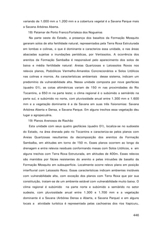 variando de 1.000 mm a 1.200 mm e a cobertura vegetal é a Savana Parque mais
a Savana Arbórea Aberta.
18) Patamar de Porto Franco/Fortaleza dos Nogueiras
Na parte oeste do Estado, a presença dos basaltos da Formação Mosquito
geraram solos de alta fertilidade natural, representados pela Terra Roxa Estruturada
em lombas e colinas, o que é dominante e caracteriza essa unidade, e nas áreas
abaciadas sujeitas a inundações periódicas, por Vertissolos. A ocorrência dos
arenitos da Formação Sambaíba é responsável pelo aparecimento dos solos de
baixa e média fertilidade natural: Areias Quartzosas e Latossolos Roxos nos
relevos planos, Podzólicos Vermelho-Amarelos Concrecionários e Solos Litólicos
nas colinas e morros. As características ambientais desse sistema, indicam um
predomínio da vulnerabilidade alta. Nessa unidade composta por nove geofácies
(quadro 01), as cotas altimétricas variam de 150 m nas proximidades do Rio
Tocantins, a 650 m na parte leste; o clima regional é o subúmido a semiárido na
parte sul, e subúmido no norte, com pluviosidade anual entre 1.300 mm e 1.600
mm e a vegetação dominante é a da Savana em suas três fisionomias: Savana
Arbórea Aberta e Densa, e Savana Parque. Em alguns trechos essa vegetação deu
lugar a agropecuária.
19) Planos Arenosos de Riachão
Esta unidade com seus quatro geofácies (quadro 01), localiza-se no sudoeste
do Estado, na área drenada pelo rio Tocantins e caracteriza-se pelos planos com
Areias Quartzosas resultantes da decomposição dos arenitos da Formação
Sambaíba, em altitudes em torno de 150 m. Esses planos ocorrem ao longo da
drenagem e entre relevos residuais conformando mesas com Solos Litólicos, e em
alguns trechos com Terra Roxa Estruturada, em altitudes de 400m. Esses relevos
são mantidos por fácies resistentes do arenito e pelas intrusões de basalto da
Formação Mosquito em subsuperfície. Localmente ocorre relevo plano em posição
interfluvial com Latossolo Roxo. Essas características indicam ambientes instáveis
com vulnerabilidade alta, com exceção dos planos com Terra Roxa que por sua
constituição, tratam-se de um ambiente estável com vulnerabilidade muito baixa. O
clima regional é subúmido

na parte norte e subúmido a semiárido no setor

sudeste, com pluviosidade anual entre 1.300 e 1.700 mm e a vegetação
dominante é a Savana (Arbórea Densa e Aberta, e Savana Parque) e em alguns
locais a

atividade turística é representada pelas cachoeiras dos rios Itapicuru,

446

 