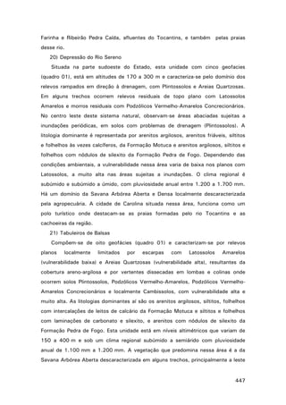 Farinha e Ribeirão Pedra Caída, afluentes do Tocantins, e também pelas praias
desse rio.
20) Depressão do Rio Sereno
Situada na parte sudoeste do Estado, esta unidade com cinco geofacies
(quadro 01), está em altitudes de 170 a 300 m e caracteriza-se pelo domínio dos
relevos rampados em direção à drenagem, com Plintossolos e Areias Quartzosas.
Em alguns trechos ocorrem relevos residuais de topo plano com Latossolos
Amarelos e morros residuais com Podzólicos Vermelho-Amarelos Concrecionários.
No centro leste deste sistema natural, observam-se áreas abaciadas sujeitas a
inundações periódicas, em solos com problemas de drenagem (Plintossolos). A
litologia dominante é representada por arenitos argilosos, arenitos friáveis, siltitos
e folhelhos às vezes calcíferos, da Formação Motuca e arenitos argilosos, siltitos e
folhelhos com nódulos de silexito da Formação Pedra de Fogo. Dependendo das
condições ambientais, a vulnerabilidade nessa área varia de baixa nos planos com
Latossolos, a muito alta nas áreas sujeitas a inundações. O clima regional é
subúmido e subúmido a úmido, com pluviosidade anual entre 1.200 a 1.700 mm.
Há um domínio da Savana Arbórea Aberta e Densa localmente descaracterizada
pela agropecuária. A cidade de Carolina situada nessa área, funciona como um
polo turístico onde destacam-se as praias formadas pelo rio Tocantins e as
cachoeiras da região.
21) Tabuleiros de Balsas
Compõem-se de oito geofácies (quadro 01) e caracterizam-se por relevos
planos

localmente

limitados

por

escarpas

com

Latossolos

Amarelos

(vulnerabilidade baixa) e Areias Quartzosas (vulnerabilidade alta), resultantes da
cobertura areno-argilosa e por vertentes dissecadas em lombas e colinas onde
ocorrem solos Plintossolos, Podzólicos Vermelho-Amarelos, Podzólicos VermelhoAmarelos Concrecionários e localmente Cambissolos, com vulnerabilidade alta e
muito alta. As litologias dominantes aí são os arenitos argilosos, siltitos, folhelhos
com intercalações de leitos de calcário da Formação Motuca e siltitos e folhelhos
com laminações de carbonato e silexito, e arenitos com nódulos de silexito da
Formação Pedra de Fogo. Esta unidade está em níveis altimétricos que variam de
150 a 400 m e sob um clima regional subúmido a semiárido com pluviosidade
anual de 1.100 mm a 1.200 mm. A vegetação que predomina nessa área é a da
Savana Arbórea Aberta descaracterizada em alguns trechos, principalmente a leste

447

 