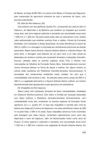de Balsas, ao longo da BR 230 e no trecho entre Balsas e Fortaleza dos Nogueiras,
para implantação da agricultura comercial da soja e sementes de capim, com
pecuária subordinada.
22) Vãos do Alto Itapecuru (22)
Este sistema com seis geofácies (quadro 01), corresponde aos vales do alto rio
Itapecuru, do Alpercatas e do Balseiros que entalham as chapadas que ocorrem
nessa área, sob clima regional subúmido a semiárido com pluviosidade anual entre
1.000 mm a 1.200 mm. Na parte oeste esses vãos se caracterizam como amplos
vales pedimentados que entalham arenitos finos a médios, friáveis da Formação
Sambaíba, com Latossolos e Areias Quartzosas. As cotas altimétricas aí variam de
350 m a 400 m e a drenagem é controlada por alinhamentos estruturais de direção
oeste-leste. Nesse trecho domina a Savana Arbórea Aberta e a Savana Parque. Na
parte leste, a drenagem está disposta de sul para norte e os vãos acham-se
dissecados em lombas e colinas com Latossolos Amarelos e Latossolos VermelhoEscuros, talhados sobre os arenitos argilosos muito finos a siltosos com
intercalações de folhelhos da Formação Pastos Bons. Subordinadamente ocorrem
rochas intrusivas básicas na forma de diques e soleiras. Em alguns trechos as
colinas estão recobertas por Podzólicos Vermelho-Amarelos Concrecionários. A
diversidade dos componentes ambientais nessa unidade, faz com que a
vulnerabilidade varie de baixa a alta. As altitudes nesse trecho variam de 200 m a
300 m e a vegetação dominante é a Savana Arbórea Aberta e Densa, em trechos
descaracterizada pela agropecuária e pela agricultura de subsistência.
23) Chapadões do Alto Itapecuru
Relevo plano com Latossolos Amarelos de baixa vulnerabilidade, modelados
em Cobertura Detrítica-Laterítica. Este relevo é limitado por escarpas dissecadas
com Solos Litólicos e Podzólicos Vermelho-Amarelos Concrecionários, com
vulnerabilidade muito alta, entalhando os arenitos argilosos da Formação Corda
(geofacies a,b e c- quadro 01). O topo dos chapadões é mantido pelo nível de
laterita que chega até 4 metros de espessura e as cotas altimétricas variam de 300
m na parte leste, a 500 m no oeste. Esses chapadões acham-se muito recortados
pela drenagem que isolou blocos, conhecidos regionalmente como serra das
Alpercatas e serra do Itapecuru, além de denominações locais como serra da
Crueira. O clima regional é subúmido a semiárido com pluviosidade anual entre
1.100 mm e 1.300 mm e domina uma vegetação de Savana Arbórea Aberta. Em

448

 