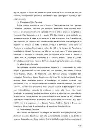 alguns trechos a Savana foi devastada para implantação da cultura do arroz de
sequeiro, principalmente próximo à localidade de São Domingos do Azeitão, e para
a agropecuária.
24) Chapadas do Alto Parnaíba
Topos planos modelados em Cobertura Detrítica-Laterítica que geraram
Latossolos Amarelos, limitados por escarpas dissecadas onde ocorrem Solos
Litólicos em arenitos localmente argilosos, níveis de siltitos argilosos e argilitos da
Formação Piauí (geofacies a e b - quadro 01). Nos topos a vulnerabilidade aos
processos erosivos é baixa e nas escarpas é alta. A exemplo dos Chapadões do
Alto Itapecuru, as chapadas aqui também acham-se recortadas pela drenagem e se
dispõem na direção sul-norte. O bloco principal é conhecido como serra do
Penitente e as cotas altimétricas aí variam de 150 m na margem do Parnaíba na
localidade de Ribeiro Gonçalves, até 600 m na citada serra. O clima regional é
subúmido a semiárido e subúmido com pluviosidade anual entre 1.100 mm a
1.500 mm. A vegetação dominante é a Savana Arbórea Densa e Aberta,
devastada principalmente na serra do Penitente, pela agricultura comercial da soja.
25) Vãos do Alto Parnaíba
Esta unidade contendo cinco geofácies (quadro 01), corresponde aos vales
amplos e pedimentados do alto curso dos

rios Parnaíba, das Balsas e Manuel

Alves Grande, afluente do Tocantins, onde dominam planos rampeados com
Latossolos Amarelos e Areias Quartzosas. Ao longo do rio Manuel Alves Grande
ocorrem áreas abaciadas sujeitas a inundações no período chuvoso, com
Plintossolos, e no rio Parnaíba observam-se relevos residuais colinosos com Solos
Litólicos. As condições ambientais dessa unidade levaram à identificação de áreas
com vulnerabilidade variando de moderada a muito alta. Esses vãos foram
entalhados em arenitos, localmente siltitos, argilitos e folhelhos com intercalações
de calcário da Formação Piauí em cotas altimétricas que variam de 350 a 500 m.
Domina um clima subúmido a semiárido com pluviosidade anual entre 1.100 mm e
1.300 mm e a vegetação é a Savana Parque, Arbórea Aberta e Densa que
localmente deram lugar à agropecuária e à agricultura de subsistência.
26) Cabeceiras do Parnaíba
Esta unidade caracteriza-se por rampas em direção à drenagem principal, onde
dominam as Areias Quartzosas com alta vulnerabilidade à erosão, e por borda de
patamar dissecado com Solos Litólicos (vulnerabilidade muito alta), em arenitos da

449

 