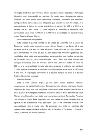 Formação Sambaíba, com níveis de sílex e basalto no topo e basaltos da Formação
Mosquito, com intercalação de arenitos. Na parte oeste destacam-se relevos
residuais de topo plano com Latossolos Amarelos, limitados por escarpas,
configurando-se como restos das chapadas que ocorrem no sul do estado. Aí a
vulnerabilidade é baixa. As cotas altimétricas aí variam de 500 m a 650 m e
decaem de sul para norte. O clima regional é subúmido a semiárido com
pluviosidade anual entre 1.200 mm e 1.300 mm e a vegetação é a Savana Parque
mais a Savana Arbórea Aberta.
27) Chapada das Mangabeiras
Esta unidade é que faz o limite sul do Estado do Maranhão com o Estado do
Tocantins, sendo mais expressiva nesse último Estado e na Bahia; só a sua
vertente norte é que está na área estudada. Caracteriza-se por topo plano em
cotas altimétricas em torno de 800 m, com Latossolos Amarelos (geofácies 01),
modelados sobre cobertura arenoargilosa concrecionária que recobre os arenitos
da Formação Urucuia, com vulnerabilidade

baixa. Este topo está limitado por

escarpas dissecadas sobre os arenitos, com Solos Litólicos e cotas em torno de
600 m; aí a vulnerabilidade é muito alta, caracterizando o ambiente com instável.
O clima regional é subúmido a semiárido com pluviosidade anual entre 1.200 mm e
1.300 mm. A vegetação dominante é a Savana Parque no topo e a Savana
Arbórea Aberta nas escarpas.
Planícies Fluviais
Esta é uma unidade atípica já que corta vários sistemas naturais,
independendo da região fitoclimática. Correspondem às várzeas e terraços fluviais,
dispostos ao longo dos rios principais, compostos pelas aluviões holocênicas e
estão sujeitos a inundações durante as enchentes. Nessas áreas dominam os Solos
Aluviais e/ou Gleissolos, com cobertura vegetal dominante de Formações Pioneiras
com influência fluvial. Essa vegetação tem sido devastada para a implantação de
agricultura de subsistência e/ou pastagem. Este é um ambiente instável com
vulnerabilidade alta e muito alta. Os principais rios onde as planícies são
representadas nessa escala de trabalho, são o Parnaíba, o Tocantins, o Pindaré, o
Grajaú, o Mearim e o médio Itapecuru.

450

 
