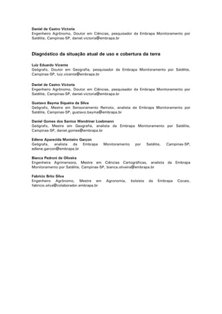 Daniel de Castro Victoria
Engenheiro Agrônomo, Doutor em Ciências, pesquisador da Embrapa Monitoramento por
Satélite, Campinas-SP, daniel.victoria@embrapa.br

Diagnóstico da situação atual de uso e cobertura da terra
Luiz Eduardo Vicente
Geógrafo, Doutor em Geografia, pesquisador da Embrapa Monitoramento por Satélite,
Campinas-SP, luiz.vicente@embrapa.br
Daniel de Castro Victoria
Engenheiro Agrônomo, Doutor em Ciências, pesquisador da Embrapa Monitoramento por
Satélite, Campinas-SP, daniel.victoria@embrapa.br
Gustavo Bayma Siqueira da Silva
Geógrafo, Mestre em Sensoriamento Remoto, analista da Embrapa Monitoramento por
Satélite, Campinas-SP, gustavo.bayma@embrapa.br
Daniel Gomes dos Santos Wendriner Loebmann
Geógrafo, Mestre em Geografia, analista da Embrapa Monitoramento por Satélite,
Campinas-SP, daniel.gomes@embrapa.br
Edlene Aparecida Monteiro Garçon
Geógrafa,
analista
da
Embrapa
edlene.garcon@embrapa.br

Monitoramento

por

Satélite,

Campinas-SP,

Bianca Pedroni de Oliveira
Engenheira Agrimensora, Mestre em Ciências Cartográficas, analista da Embrapa
Monitoramento por Satélite, Campinas-SP, bianca.oliveira@embrapa.br
Fabrício Brito Silva
Engenheiro Agrônomo, Mestre em
fabricio.silva@colaborador.embrapa.br

Agronomia,

bolsista

da

Embrapa

Cocais,

4

 
