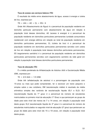 Taxa de acesso aos serviços básicos (TS)
É resultado da média entre abastecimento de água, acesso à energia e coleta
de lixo, expressa por:
TS = (AA + AE + CL + ES) / 4
Onde AA (Abastecimento de Água) é o percentual da população residente em
domicílio particular permanente com abastecimento de água em relação à
população total desses domicílios; AE (acesso à energia) é o percentual da
população residente em domicílios particulares permanentes (unidade consumidora
residencial) com energia elétrica em relação ao total da população residente em
domicílios particulares permanentes; CL (coleta de lixo) é o percentual da
população residente em domicílios particulares permanentes servidos com coleta
de lixo em relação à população total desses domicílios particulares permanentes;
ES (esgotamento sanitário) é o percentual da população residente em domicílios
particulares permanentes servidos com esgotamento sanitário da rede geral em
relação à população total desses domicílios particulares permanentes.

Taxa de educação (TE)
É a média ponderada da Alfabetização de Adultos (AA) e Escolarização Média
(EM), expressa por:
TE = 2/3 (AA) + 1/3 (EM)
Onde AA (alfabetização de adultos) é a porcentagem da população com
15 anos ou mais que pode compreender, ler e escrever um texto pequeno e
simples sobre o seu cotidiano; EM (escolarização média) é resultado da média
aritmética simples das variáveis de escolarização líquida (EL1 e EL2): EL1
(escolarização líquida do 1º grau) é o percentual do número de estudantes
matriculados no primeiro nível de educação (1º Grau) e que pertençam ao grupo de
idade para este nível (de menos de 7 a 14 anos), em relação à população total
deste grupo; EL2 (escolarização líquida do 2º grau) é o percentual do número de
estudantes matriculados no segundo nível de educação (2º grau) que pertencem ao
grupo de idade para este nível (de 15 a 19 anos), em relação à população total
deste grupo.

51

 