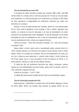 Taxa de desempenho de renda (TR)
É resultado da média aritmética simples das variáveis (RM e GN), onde RM
(renda média) é a relação entre o total das pessoas de 10 anos ou mais de idade
com rendimento e o total das pessoas com rendimento no município e GN (índice
de Gini) representa a desigualdade do rendimento domiciliar per capita dos
domicílios no município.
Quanto à forma de padronização das variáveis, adotou-se uma padronização
de 0 a 100, onde 0 representa a pior situação e 100, a melhor. Seguindo esse
padrão, as variáveis da taxa de educação e da taxa de desempenho da renda
precisaram ser ajustadas para serem agregadas. A taxa de educação é uma média
ponderada da taxa de analfabetismo com a taxa de escolarização média. Para a
taxa de analfabetismo (AA), utilizou-se a seguinte fórmula:
[(AA do município – maior AA verificado no Estado) / (0 - maior AA verificado
no Estado)*100]1
Desse modo, o índice, assim como a escolaridade média, oscilaria entre 0 e
100 e também passaria a ter harmonia com todos os outros (quanto maior o índice
obtido, melhor é a situação do município). Na taxa de desempenho de renda, por
sua vez, utilizou-se para padronizar a variável renda média o limite inferior de
R$ 70 per capita, que é o valor equivalente à linha de pobreza em 2010, e, no
limite superior, utilizou-se o valor de três salários mínimos.
O índice de Gini do rendimento domiciliar per capita, entretanto, passou
apenas por uma reponderação para que ficasse, assim como os demais, entre 0 e
100, utilizando a seguinte fórmula:
[(índice do município – 1)/(0-1)*100]
A análise das estruturas do modelo permitiu fazer as constatações a seguir.

Taxa de urbanização populacional (TU)
Historicamente, o Maranhão é o estado mais rural do Brasil. Segundo o Censo
de 2010 (IBGE, 2010), ele mantém essa posição ao abrigar 36,9% da sua

1

O zero da fórmula representa a menor taxa de analfabetismo possível.

52

 