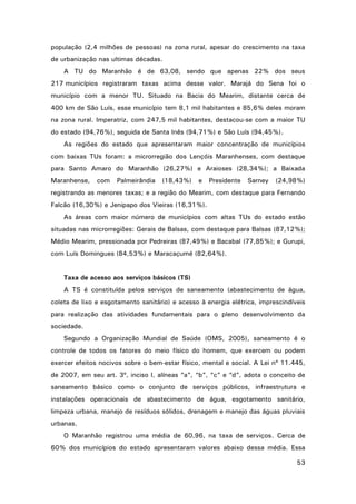 população (2,4 milhões de pessoas) na zona rural, apesar do crescimento na taxa
de urbanização nas ultimas décadas.
A TU do Maranhão é de 63,08, sendo que apenas 22% dos seus
217 municípios registraram taxas acima desse valor. Marajá do Sena foi o
município com a menor TU. Situado na Bacia do Mearim, distante cerca de
400 km de São Luís, esse município tem 8,1 mil habitantes e 85,6% deles moram
na zona rural. Imperatriz, com 247,5 mil habitantes, destacou-se com a maior TU
do estado (94,76%), seguida de Santa Inês (94,71%) e São Luís (94,45%).
As regiões do estado que apresentaram maior concentração de municípios
com baixas TUs foram: a microrregião dos Lençóis Maranhenses, com destaque
para Santo Amaro do Maranhão (26,27%) e Araioses (28,34%); a Baixada
Maranhense,

com

Palmeirândia

(18,43%)

e

Presidente

Sarney

(24,98%)

registrando as menores taxas; e a região do Mearim, com destaque para Fernando
Falcão (16,30%) e Jenipapo dos Vieiras (16,31%).
As áreas com maior número de municípios com altas TUs do estado estão
situadas nas microrregiões: Gerais de Balsas, com destaque para Balsas (87,12%);
Médio Mearim, pressionada por Pedreiras (87,49%) e Bacabal (77,85%); e Gurupi,
com Luís Domingues (84,53%) e Maracaçumé (82,64%).

Taxa de acesso aos serviços básicos (TS)
A TS é constituída pelos serviços de saneamento (abastecimento de água,
coleta de lixo e esgotamento sanitário) e acesso à energia elétrica, imprescindíveis
para realização das atividades fundamentais para o pleno desenvolvimento da
sociedade.
Segundo a Organização Mundial de Saúde (OMS, 2005), saneamento é o
controle de todos os fatores do meio físico do homem, que exercem ou podem
exercer efeitos nocivos sobre o bem-estar físico, mental e social. A Lei nº 11.445,
de 2007, em seu art. 3º, inciso I, alíneas “a”, “b”, “c” e “d”, adota o conceito de
saneamento básico como o conjunto de serviços públicos, infraestrutura e
instalações operacionais de abastecimento de água, esgotamento sanitário,
limpeza urbana, manejo de resíduos sólidos, drenagem e manejo das águas pluviais
urbanas.
O Maranhão registrou uma média de 60,96, na taxa de serviços. Cerca de
60% dos municípios do estado apresentaram valores abaixo dessa média. Essa
53

 