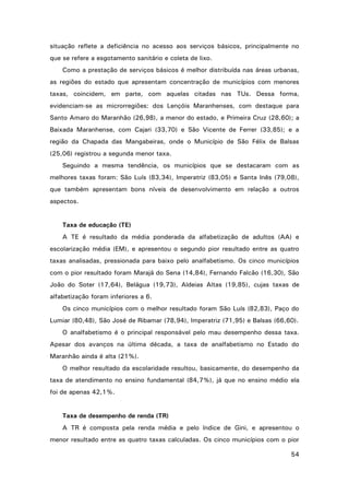 situação reflete a deficiência no acesso aos serviços básicos, principalmente no
que se refere a esgotamento sanitário e coleta de lixo.
Como a prestação de serviços básicos é melhor distribuída nas áreas urbanas,
as regiões do estado que apresentam concentração de municípios com menores
taxas, coincidem, em parte, com aquelas citadas nas TUs. Dessa forma,
evidenciam-se as microrregiões: dos Lençóis Maranhenses, com destaque para
Santo Amaro do Maranhão (26,98), a menor do estado, e Primeira Cruz (28,60); a
Baixada Maranhense, com Cajari (33,70) e São Vicente de Ferrer (33,85); e a
região da Chapada das Mangabeiras, onde o Município de São Félix de Balsas
(25,06) registrou a segunda menor taxa.
Seguindo a mesma tendência, os municípios que se destacaram com as
melhores taxas foram: São Luís (83,34), Imperatriz (83,05) e Santa Inês (79,08),
que também apresentam bons níveis de desenvolvimento em relação a outros
aspectos.

Taxa de educação (TE)
A TE é resultado da média ponderada da alfabetização de adultos (AA) e
escolarização média (EM), e apresentou o segundo pior resultado entre as quatro
taxas analisadas, pressionada para baixo pelo analfabetismo. Os cinco municípios
com o pior resultado foram Marajá do Sena (14,84), Fernando Falcão (16,30), São
João do Soter (17,64), Belágua (19,73), Aldeias Altas (19,85), cujas taxas de
alfabetização foram inferiores a 6.
Os cinco municípios com o melhor resultado foram São Luís (82,83), Paço do
Lumiar (80,48), São José de Ribamar (78,94), Imperatriz (71,95) e Balsas (66,60).
O analfabetismo é o principal responsável pelo mau desempenho dessa taxa.
Apesar dos avanços na última década, a taxa de analfabetismo no Estado do
Maranhão ainda é alta (21%).
O melhor resultado da escolaridade resultou, basicamente, do desempenho da
taxa de atendimento no ensino fundamental (84,7%), já que no ensino médio ela
foi de apenas 42,1%.

Taxa de desempenho de renda (TR)
A TR é composta pela renda média e pelo índice de Gini, e apresentou o
menor resultado entre as quatro taxas calculadas. Os cinco municípios com o pior
54

 