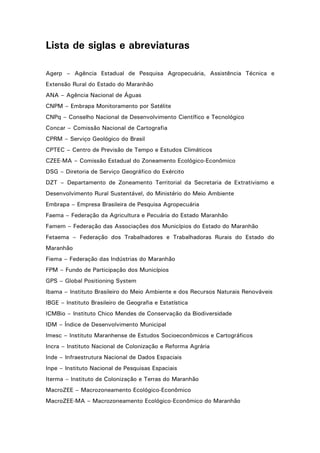 Lista de siglas e abreviaturas
Agerp – Agência Estadual de Pesquisa Agropecuária, Assistência Técnica e
Extensão Rural do Estado do Maranhão
ANA – Agência Nacional de Águas
CNPM – Embrapa Monitoramento por Satélite
CNPq – Conselho Nacional de Desenvolvimento Científico e Tecnológico
Concar – Comissão Nacional de Cartografia
CPRM – Serviço Geológico do Brasil
CPTEC – Centro de Previsão de Tempo e Estudos Climáticos
CZEE-MA – Comissão Estadual do Zoneamento Ecológico-Econômico
DSG – Diretoria de Serviço Geográfico do Exército
DZT – Departamento de Zoneamento Territorial da Secretaria de Extrativismo e
Desenvolvimento Rural Sustentável, do Ministério do Meio Ambiente
Embrapa – Empresa Brasileira de Pesquisa Agropecuária
Faema – Federação da Agricultura e Pecuária do Estado Maranhão
Famem – Federação das Associações dos Municípios do Estado do Maranhão
Fetaema – Federação dos Trabalhadores e Trabalhadoras Rurais do Estado do
Maranhão
Fiema – Federação das Indústrias do Maranhão
FPM – Fundo de Participação dos Municípios
GPS – Global Positioning System
Ibama – Instituto Brasileiro do Meio Ambiente e dos Recursos Naturais Renováveis
IBGE – Instituto Brasileiro de Geografia e Estatística
ICMBio – Instituto Chico Mendes de Conservação da Biodiversidade
IDM – Índice de Desenvolvimento Municipal
Imesc – Instituto Maranhense de Estudos Socioeconômicos e Cartográficos
Incra – Instituto Nacional de Colonização e Reforma Agrária
Inde – Infraestrutura Nacional de Dados Espaciais
Inpe – Instituto Nacional de Pesquisas Espaciais
Iterma – Instituto de Colonização e Terras do Maranhão
MacroZEE – Macrozoneamento Ecológico-Econômico
MacroZEE-MA – Macrozoneamento Ecológico-Econômico do Maranhão
5

 