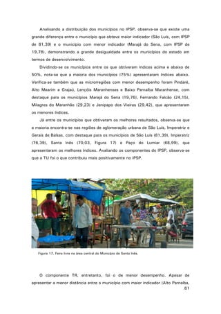 Analisando a distribuição dos municípios no IPSP, observa-se que existe uma
grande diferença entre o município que obteve maior indicador (São Luís, com IPSP
de 81,39) e o município com menor indicador (Marajá do Sena, com IPSP de
19,76), demonstrando a grande desigualdade entre os municípios do estado em
termos de desenvolvimento.
Dividindo-se os municípios entre os que obtiveram índices acima e abaixo de
50%, nota-se que a maioria dos municípios (75%) apresentaram índices abaixo.
Verifica-se também que as microrregiões com menor desempenho foram Pindaré,
Alto Mearim e Grajaú, Lençóis Maranhenses e Baixo Parnaíba Maranhense, com
destaque para os municípios Marajá do Sena (19,76), Fernando Falcão (24,15),
Milagres do Maranhão (29,23) e Jenipapo dos Vieiras (29,42), que apresentaram
os menores índices.
Já entre os municípios que obtiveram os melhores resultados, observa-se que
a maioria encontra-se nas regiões de aglomeração urbana de São Luís, Imperatriz e
Gerais de Balsas, com destaque para os municípios de São Luís (81,39), Imperatriz
(76,39), Santa Inês (70,03, Figura 17) e Paço do Lumiar (68,99), que
apresentaram os melhores índices. Avaliando os componentes do IPSP, observa-se
que a TU foi o que contribuiu mais positivamente no IPSP.

Figura 17. Feira livre na área central do Município de Santa Inês.

O componente TR, entretanto, foi o de menor desempenho. Apesar de
apresentar a menor distância entre o município com maior indicador (Alto Parnaíba,
61

 
