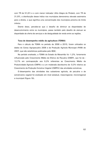 com TR de 51,61) e o com menor indicador (Alto Alegre do Pindaré, com TR de
31,97), a distribuição desse índice nos municípios demonstrou elevada assimetria
para a direita, o que significa uma concentração dos municípios próxima do limite
inferior.
Diante disso, percebe-se que o desafio de diminuir as disparidades de
desenvolvimento entre os municípios, passa também pelo desafio de atenuar as
disparidade de oferta de serviços e de desigualdade de renda entre as regiões.

Taxa de desempenho médio da agricultura (TDMA)
Para o cálculo da TDMA no período de 2006 a 2010, foram utilizados os
dados do Censo Agropecuário 2006 e da Produção Agrícola Municipal (PAM) de
2007, que são estatísticas publicadas pelo IBGE.
No período analisado, a TDMA do Estado do Maranhão foi -1,2%, fortemente
influenciada pelo Crescimento Médio do Efetivo da Pecuária (CMEP), que foi de 12,7% em contraposição aos 9,3% referentes ao Crescimento Médio da
Produtividade Agrícola (CMPA) e a um moderado decréscimo de -0,3% relativo ao
Crescimento da Produção Extrativa Vegetal (CMPEV) das atividades extrativas.
O desempenho das atividades dos subsetores agrícola, de pecuária e de
extrativismo vegetal foi analisado em nível estadual, mesorregional, microrregional
e municipal (Figura 18).

62

 