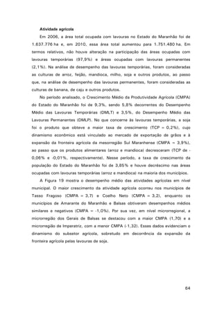 Atividade agrícola
Em 2006, a área total ocupada com lavouras no Estado do Maranhão foi de
1.637.776 ha e, em 2010, essa área total aumentou para 1.751.480 ha. Em
termos relativos, não houve alteração na participação das áreas ocupadas com
lavouras temporárias (97,9%) e áreas ocupadas com lavouras permanentes
(2,1%). Na análise de desempenho das lavouras temporárias, foram consideradas
as culturas de arroz, feijão, mandioca, milho, soja e outros produtos, ao passo
que, na análise de desempenho das lavouras permanentes, foram consideradas as
culturas de banana, de caju e outros produtos.
No período analisado, o Crescimento Médio da Produtividade Agrícola (CMPA)
do Estado do Maranhão foi de 9,3%, sendo 5,8% decorrentes do Desempenho
Médio das Lavouras Temporárias (DMLT) e 3,5%, do Desempenho Médio das
Lavouras Permanentes (DMLP). No que concerne às lavouras temporárias, a soja
foi o produto que obteve a maior taxa de crescimento (TCP = 0,2%), cujo
dinamismo econômico está vinculado ao mercado de exportação de grãos e à
expansão da fronteira agrícola da mesorregião Sul Maranhense (CMPA = 3,9%),
ao passo que os produtos alimentares (arroz e mandioca) decresceram (TCP de 0,06% e -0,01%, respectivamente). Nesse período, a taxa de crescimento da
população do Estado do Maranhão foi de 3,85% e houve decréscimo nas áreas
ocupadas com lavouras temporárias (arroz e mandioca) na maioria dos municípios.
A Figura 19 mostra o desempenho médio das atividades agrícolas em nível
municipal. O maior crescimento da atividade agrícola ocorreu nos municípios de
Tasso Fragoso (CMPA = 3,7) e Coelho Neto (CMPA = 3,2), enquanto os
municípios de Amarante do Maranhão e Balsas obtiveram desempenhos médios
similares e negativos (CMPA = -1,0%). Por sua vez, em nível microrregional, a
microrregião dos Gerais de Balsas se destacou com a maior CMPA (1,70) e a
microrregião de Imperatriz, com a menor CMPA (-1,32). Esses dados evidenciam o
dinamismo do subsetor agrícola, sobretudo em decorrência da expansão da
fronteira agrícola pelas lavouras de soja.

64

 