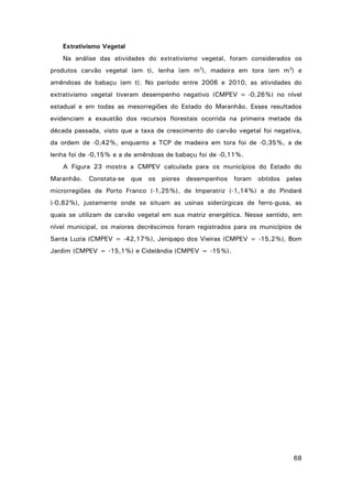 Extrativismo Vegetal
Na análise das atividades do extrativismo vegetal, foram considerados os
produtos carvão vegetal (em t), lenha (em m3), madeira em tora (em m3) e
amêndoas de babaçu (em t). No período entre 2006 e 2010, as atividades do
extrativismo vegetal tiveram desempenho negativo (CMPEV = -0,26%) no nível
estadual e em todas as mesorregiões do Estado do Maranhão. Esses resultados
evidenciam a exaustão dos recursos florestais ocorrida na primeira metade da
década passada, visto que a taxa de crescimento do carvão vegetal foi negativa,
da ordem de -0,42%, enquanto a TCP de madeira em tora foi de -0,35%, a de
lenha foi de -0,15% e a de amêndoas de babaçu foi de -0,11%.
A Figura 23 mostra a CMPEV calculada para os municípios do Estado do
Maranhão. Constata-se que os piores desempenhos foram obtidos pelas
microrregiões de Porto Franco (-1,25%), de Imperatriz (-1,14%) e do Pindaré
(-0,82%), justamente onde se situam as usinas siderúrgicas de ferro-gusa, as
quais se utilizam de carvão vegetal em sua matriz energética. Nesse sentido, em
nível municipal, os maiores decréscimos foram registrados para os municípios de
Santa Luzia (CMPEV = -42,17%), Jenipapo dos Vieiras (CMPEV = -15,2%), Bom
Jardim (CMPEV = -15,1%) e Cidelândia (CMPEV = -15%).

68

 