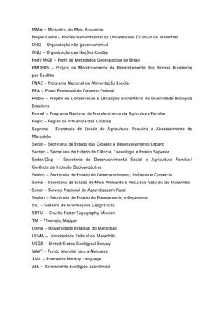 MMA – Ministério do Meio Ambiente
Nugeo/Uema – Núcleo Geoambiental da Universidade Estadual do Maranhão
ONG – Organização não governamental
ONU – Organização das Nações Unidas
Perfil MGB – Perfil de Metadados Geoespaciais do Brasil
PMDBBS – Projeto de Monitoramento do Desmatamento dos Biomas Brasileiros
por Satélite
PNAE – Programa Nacional de Alimentação Escolar
PPA – Plano Plurianual do Governo Federal
Probio – Projeto de Conservação e Utilização Sustentável da Diversidade Biológica
Brasileira
Pronaf – Programa Nacional de Fortalecimento da Agricultura Familiar
Regic – Região de Influência das Cidades
Sagrima – Secretaria de Estado de Agricultura, Pecuária e Abastecimento do
Maranhão
Secid – Secretaria de Estado das Cidades e Desenvolvimento Urbano
Sectec – Secretaria de Estado de Ciência, Tecnologia e Ensino Superior
Sedes/Gisp – Secretaria de Desenvolvimento Social e Agricultura Familiar/
Gerência de Inclusão Socioprodutiva
Sedinc – Secretaria de Estado do Desenvolvimento, Indústria e Comércio
Sema – Secretaria de Estado de Meio Ambiente e Recursos Naturais do Maranhão
Senar – Serviço Nacional de Aprendizagem Rural
Seplan – Secretaria de Estado do Planejamento e Orçamento
SIG – Sistema de Informações Geográficas
SRTM – Shuttle Radar Topography Mission
TM – Thematic Mapper
Uema – Universidade Estadual do Maranhão
UFMA – Universidade Federal do Maranhão
USGS – United States Geological Survey
WWF – Fundo Mundial para a Natureza
XML – Estensible Markup Language
ZEE – Zoneamento Ecológico-Econômico

6

 