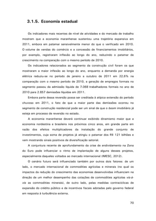 3.1.5. Economia estadual
Os indicadores mais recentes de nível de atividades e do mercado de trabalho
mostram que a economia maranhense sustentou uma trajetória expansiva em
2011, embora em patamar sensivelmente menor do que o verificado em 2010.
O volume de vendas do comércio e a concessão de financiamentos imobiliários,
por exemplo, registraram inflexão ao longo do ano, reduzindo o patamar de
crescimento na comparação com o mesmo período de 2010.
Os indicadores relacionados ao segmento da construção civil foram os que
mostraram a maior inflexão ao longo do ano, enquanto a demanda por energia
elétrica reduziu-se no período de janeiro a outubro de 2011 em 22,6% na
comparação com o mesmo período de 2010, a geração de empregos formais no
segmento passou da admissão líquida de 7.068 trabalhadores formais no ano de
2010 para 2.857 demissões líquidas em 2011.
Embora parte dessa reversão possa ser creditada à atípica extensão do período
chuvoso em 2011, o fato de que a maior parte das demissões ocorreu no
segmento de construção residencial pode ser um sinal de que o boom imobiliário já
esteja em processo de reversão no estado.
A economia maranhense deverá continuar exibindo dinamismo maior que a
economia nordestina e brasileira nos próximos cinco anos, em grande parte em
razão

dos

efeitos

multiplicadores

da

instalação

do

grande

conjunto

de

investimentos, cuja soma de projetos já atingiu o patamar dos R$ 121 bilhões e
vem mostrando sinais positivos de diversificação setorial.
A conjuntura recente de aprofundamento da crise de endividamento na Zona
do Euro pode influenciar o ritmo de implantação de alguns desses projetos,
especialmente daqueles voltados ao mercado internacional (IMESC, 2012).
O cenário futuro será influenciado também por outros dois fatores: de um
lado, o mercado internacional de commodities agrícolas e minerais (no qual os
impactos da redução do crescimento das economias desenvolvidas influenciam na
direção de um melhor desempenho das cotações de commodities agrícolas vis-àvis as commodities minerais), de outro lado, pelas medidas contracíclicas de
expansão do crédito público e de incentivos fiscais adotadas pelo governo federal
em resposta à turbulência externa.
70

 