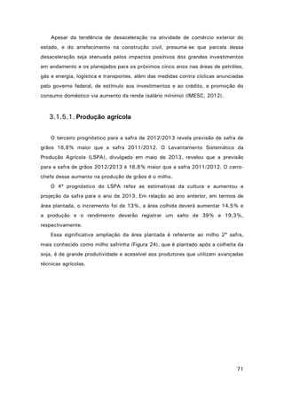 Apesar da tendência de desaceleração na atividade de comércio exterior do
estado, e do arrefecimento na construção civil, presume-se que parcela dessa
desaceleração seja atenuada pelos impactos positivos dos grandes investimentos
em andamento e os planejados para os próximos cinco anos nas áreas de petróleo,
gás e energia, logística e transportes, além das medidas contra cíclicas anunciadas
pelo governo federal, de estímulo aos investimentos e ao crédito, e promoção do
consumo doméstico via aumento da renda (salário mínimo) (IMESC, 2012).

3.1.5.1. Produção agrícola
O terceiro prognóstico para a safra de 2012/2013 revela previsão de safra de
grãos 16,8% maior que a safra 2011/2012. O Levantamento Sistemático da
Produção Agrícola (LSPA), divulgado em maio de 2013, revelou que a previsão
para a safra de grãos 2012/2013 é 16,8% maior que a safra 2011/2012. O carrochefe desse aumento na produção de grãos é o milho.
O 4ª prognóstico do LSPA refez as estimativas da cultura e aumentou a
projeção da safra para o ano de 2013. Em relação ao ano anterior, em termos de
área plantada, o incremento foi de 13%, a área colhida deverá aumentar 14,5% e
a produção e o rendimento deverão registrar um salto de 39% e 19,3%,
respectivamente.
Essa significativa ampliação da área plantada é referente ao milho 2ª safra,
mais conhecido como milho safrinha (Figura 24), que é plantado após a colheita da
soja, é de grande produtividade e acessível aos produtores que utilizam avançadas
técnicas agrícolas.

71

 