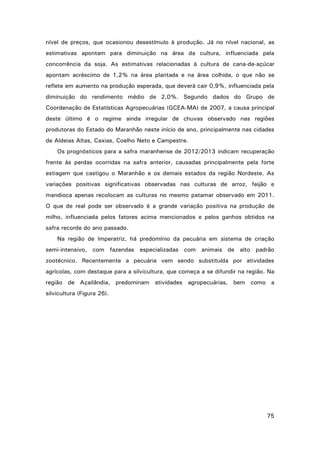 nível de preços, que ocasionou desestímulo à produção. Já no nível nacional, as
estimativas apontam para diminuição na área da cultura, influenciada pela
concorrência da soja. As estimativas relacionadas à cultura de cana-de-açúcar
apontam acréscimo de 1,2% na área plantada e na área colhida, o que não se
reflete em aumento na produção esperada, que deverá cair 0,9%, influenciada pela
diminuição do rendimento médio de 2,0%. Segundo dados do Grupo de
Coordenação de Estatísticas Agropecuárias (GCEA-MA) de 2007, a causa principal
deste último é o regime ainda irregular de chuvas observado nas regiões
produtoras do Estado do Maranhão neste início de ano, principalmente nas cidades
de Aldeias Altas, Caxias, Coelho Neto e Campestre.
Os prognósticos para a safra maranhense de 2012/2013 indicam recuperação
frente às perdas ocorridas na safra anterior, causadas principalmente pela forte
estiagem que castigou o Maranhão e os demais estados da região Nordeste. As
variações positivas significativas observadas nas culturas de arroz, feijão e
mandioca apenas recolocam as culturas no mesmo patamar observado em 2011.
O que de real pode ser observado é a grande variação positiva na produção de
milho, influenciada pelos fatores acima mencionados e pelos ganhos obtidos na
safra recorde do ano passado.
Na região de Imperatriz, há predomínio da pecuária em sistema de criação
semi-intensivo, com fazendas especializadas com animais de alto padrão
zootécnico. Recentemente a pecuária vem sendo substituída por atividades
agrícolas, com destaque para a silvicultura, que começa a se difundir na região. Na
região de Açailândia, predominam atividades agropecuárias, bem como a
silvicultura (Figura 26).

75

 