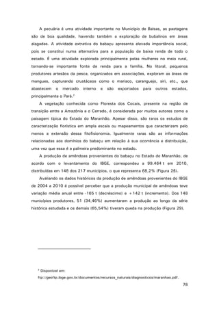 A pecuária é uma atividade importante no Município de Balsas, as pastagens
são de boa qualidade, havendo também a exploração de bubalinos em áreas
alagadas. A atividade extrativa do babaçu apresenta elevada importância social,
pois se constitui numa alternativa para a população de baixa renda de todo o
estado. É uma atividade explorada principalmente pelas mulheres no meio rural,
tornando-se importante fonte de renda para a família. No litoral, pequenos
produtores artesãos da pesca, organizados em associações, exploram as áreas de
mangues, capturando crustáceos como o marisco, caranguejo, siri, etc., que
abastecem

o

mercado

principalmente o Pará.

interno

e

são

exportados

para

outros

estados,

2

A vegetação conhecida como Floresta dos Cocais, presente na região de
transição entre a Amazônia e o Cerrado, é considerada por muitos autores como a
paisagem típica do Estado do Maranhão. Apesar disso, são raros os estudos de
caracterização florística em ampla escala ou mapeamentos que caracterizem pelo
menos a extensão dessa fitofisionomia. Igualmente raras são as informações
relacionadas aos domínios do babaçu em relação à sua ocorrência e distribuição,
uma vez que essa é a palmeira predominante no estado.
A produção de amêndoas provenientes do babaçu no Estado do Maranhão, de
acordo com o levantamento do IBGE, correspondeu a 99.464 t em 2010,
distribuídas em 148 dos 217 municípios, o que representa 68,2% (Figura 28).
Avaliando os dados históricos da produção de amêndoas provenientes do IBGE
de 2004 a 2010 é possível perceber que a produção municipal de amêndoas teve
variação média anual entre -165 t (decréscimo) e +142 t (incremento). Dos 148
municípios produtores, 51 (34,46%) aumentaram a produção ao longo da série
histórica estudada e os demais (65,54%) tiveram queda na produção (Figura 29).

2

Disponível em:

ftp://geoftp.ibge.gov.br/documentos/recursos_naturais/diagnosticos/maranhao.pdf.

78

 