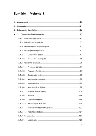 Sumário – Volume 1
1.

Apresentação ..................................................................................... 23

2.

Introdução ......................................................................................... 24

3.

Relatório do diagnóstico ....................................................................... 26

3.1.

Diagnóstico Socioeconômico .......................................................... 27
3.1.1. Caracterização geral ................................................................ 27
3.1.2. Histórico da ocupação ............................................................. 37
3.1.3. Procedimentos metodológicos ................................................... 41
3.1.4. Modelagem diagnóstica ............................................................ 43
3.1.4.1.

Diagnóstico básico ............................................................ 43

3.1.4.2.

Diagnóstico avançado ........................................................ 50

3.1.5. Economia estadual .................................................................. 70
3.1.5.1.

Produção agrícola .............................................................. 71

3.1.5.2.

Aspectos fundiários ........................................................... 86

3.1.5.3.

Construção civil ................................................................ 90

3.1.5.4.

Vendas do comércio .......................................................... 92

3.1.5.5.

Inadimplência ................................................................... 95

3.1.5.6.

Mercado de trabalho .......................................................... 96

3.1.5.7.

Produto interno bruto ....................................................... 108

3.1.5.8.

Inflação ......................................................................... 114

3.1.5.9.

Comércio exterior ............................................................ 114

3.1.5.10. Arrecadação de ICMS ...................................................... 120
3.1.5.11. Transferências constitucionais ........................................... 122
3.1.5.12. Receitas estaduais ........................................................... 124
3.1.6. Infraestrutura ....................................................................... 126
3.1.6.1.

Localização .................................................................... 126
7

 