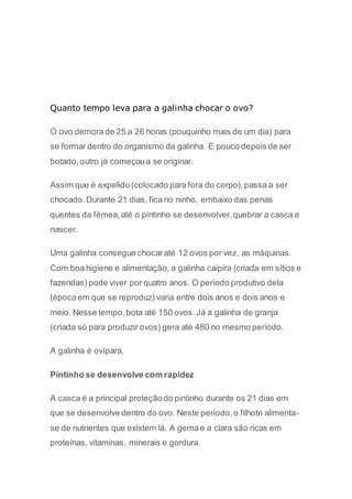Quanto tempo leva para a galinha chocar o ovo? 
O ovo demora de 25 a 26 horas (pouquinho mais de um dia) para 
se formar dentro do organismo da galinha. E pouco depois de ser 
botado, outro já começou a se originar. 
Assim que é expelido (colocado para fora do corpo), passa a ser 
chocado. Durante 21 dias, fica no ninho, embaixo das penas 
quentes da fêmea, até o pintinho se desenvolver, quebrar a casca e 
nascer. 
Uma galinha consegue chocar até 12 ovos por vez, as máquinas. 
Com boa higiene e alimentação, a galinha caipira (criada em sítios e 
fazendas) pode viver por quatro anos. O período produtivo dela 
(época em que se reproduz) varia entre dois anos e dois anos e 
meio. Nesse tempo, bota até 150 ovos. Já a galinha de granja 
(criada só para produzir ovos) gera até 480 no mesmo período. 
A galinha é ovípara, 
Pintinho se desenvolve com rapidez 
A casca é a principal proteção do pintinho durante os 21 dias em 
que se desenvolve dentro do ovo. Neste período, o filhote alimenta-se 
de nutrientes que existem lá. A gema e a clara são ricas em 
proteínas, vitaminas, minerais e gordura. 
 