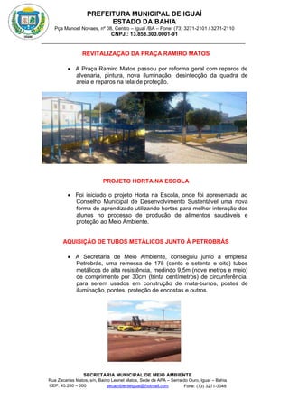 PREFEITURA MUNICIPAL DE IGUAÍ
ESTADO DA BAHIA
Pça Manoel Novaes, nº 08, Centro – Iguaí /BA – Fone: (73) 3271-2101 / 3271-2110
CNPJ.: 13.858.303.0001-91
SECRETARIA MUNICIPAL DE MEIO AMBIENTE
Rua Zacarias Matos, s/n, Bairro Leonel Matos, Sede da APA – Serra do Ouro, Iguaí – Bahia
CEP: 45.280 – 000 Fone: (73) 3271-3048
secambienteiguai@hotmail.com
m
REVITALIZAÇÃO DA PRAÇA RAMIRO MATOS
 A Praça Ramiro Matos passou por reforma geral com reparos de
alvenaria, pintura, nova iluminação, desinfecção da quadra de
areia e reparos na tela de proteção.
PROJETO HORTA NA ESCOLA
 Foi iniciado o projeto Horta na Escola, onde foi apresentada ao
Conselho Municipal de Desenvolvimento Sustentável uma nova
forma de aprendizado utilizando hortas para melhor interação dos
alunos no processo de produção de alimentos saudáveis e
proteção ao Meio Ambiente.
AQUISIÇÃO DE TUBOS METÁLICOS JUNTO À PETROBRÁS
 A Secretaria de Meio Ambiente, conseguiu junto a empresa
Petrobrás, uma remessa de 178 (cento e setenta e oito) tubos
metálicos de alta resistência, medindo 9,5m (nove metros e meio)
de comprimento por 30cm (trinta centímetros) de circunferência,
para serem usados em construção de mata-burros, postes de
iluminação, pontes, proteção de encostas e outros.
 