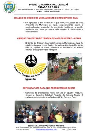 PREFEITURA MUNICIPAL DE IGUAÍ
ESTADO DA BAHIA
Pça Manoel Novaes, nº 08, Centro – Iguaí /BA – Fone: (73) 3271-2101 / 3271-2110
CNPJ.: 13.858.303.0001-91
SECRETARIA MUNICIPAL DE MEIO AMBIENTE
Rua Zacarias Matos, s/n, Bairro Leonel Matos, Sede da APA – Serra do Ouro, Iguaí – Bahia
CEP: 45.280 – 000 Fone: (73) 3271-3048
secambienteiguai@hotmail.com
m
CRIAÇÃO DO CÓDIGO DE MEIO AMBIENTE DO MUNICÍPIO DE IGUAÍ
 Foi aprovada a Lei nº 005/2017 que institui o Código de Meio
Ambiente do Município de Iguaí, proporcionando assim, a
municipalização ambiental do município, facilitando a gestão
ambiental em seus processos relacionados à fiscalização e
licenciamento.
CRIAÇÃO DO CENTRO DE TRIAGEM DE AVES SILVESTRE – CETAS
 O Centro de Triagem de Aves Silvestres do Município de Iguaí foi
criado juntamente com o Código de Meio Ambiente do Município,
com o objetivo de tratar, readaptar e reintroduzir ao habitat
natural, aves apreendidas na região.
CEFIR GRATUITO PARA 1289 PROPRIETÁRIOS RURAIS
 Centenas de proprietários rurais com até 04 (quatro) módulos,
fizeram o Cadastro Estadual Florestal de Imóveis Rurais. O
cadastramento acontece na Sede da APA - Serra do Ouro.
 