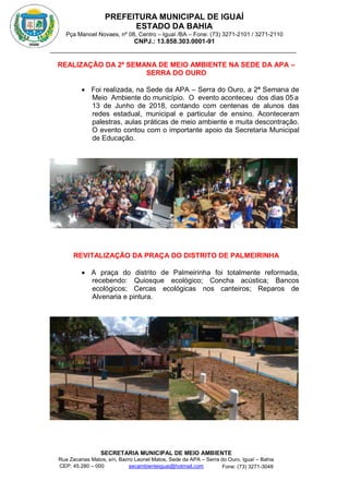 PREFEITURA MUNICIPAL DE IGUAÍ
ESTADO DA BAHIA
Pça Manoel Novaes, nº 08, Centro – Iguaí /BA – Fone: (73) 3271-2101 / 3271-2110
CNPJ.: 13.858.303.0001-91
SECRETARIA MUNICIPAL DE MEIO AMBIENTE
Rua Zacarias Matos, s/n, Bairro Leonel Matos, Sede da APA – Serra do Ouro, Iguaí – Bahia
CEP: 45.280 – 000 Fone: (73) 3271-3048
secambienteiguai@hotmail.com
m
REALIZAÇÃO DA 2ª SEMANA DE MEIO AMBIENTE NA SEDE DA APA –
SERRA DO OURO
 Foi realizada, na Sede da APA – Serra do Ouro, a 2ª Semana de
Meio Ambiente do município. O evento aconteceu dos dias 05 a
13 de Junho de 2018, contando com centenas de alunos das
redes estadual, municipal e particular de ensino. Aconteceram
palestras, aulas práticas de meio ambiente e muita descontração.
O evento contou com o importante apoio da Secretaria Municipal
de Educação.
REVITALIZAÇÃO DA PRAÇA DO DISTRITO DE PALMEIRINHA
 A praça do distrito de Palmeirinha foi totalmente reformada,
recebendo: Quiosque ecológico; Concha acústica; Bancos
ecológicos; Cercas ecológicas nos canteiros; Reparos de
Alvenaria e pintura.
 