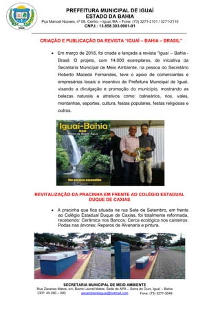 PREFEITURA MUNICIPAL DE IGUAÍ
ESTADO DA BAHIA
Pça Manoel Novaes, nº 08, Centro – Iguaí /BA – Fone: (73) 3271-2101 / 3271-2110
CNPJ.: 13.858.303.0001-91
SECRETARIA MUNICIPAL DE MEIO AMBIENTE
Rua Zacarias Matos, s/n, Bairro Leonel Matos, Sede da APA – Serra do Ouro, Iguaí – Bahia
CEP: 45.280 – 000 Fone: (73) 3271-3048
secambienteiguai@hotmail.com
m
CRIAÇÃO E PUBLICAÇÃO DA REVISTA “IGUAÍ – BAHIA – BRASIL”
 Em março de 2018, foi criada e lançada a revista “Iguaí – Bahia -
Brasil. O projeto, com 14.000 exemplares, de iniciativa da
Secretaria Municipal de Meio Ambiente, na pessoa do Secretário
Roberto Macedo Fernandes, teve o apoio de comerciantes e
empresários locais e incentivo da Prefeitura Municipal de Iguaí,
visando a divulgação e promoção do município, mostrando as
belezas naturais e atrativos como: balneários, rios, vales,
montanhas, esportes, cultura, festas populares, festas religiosas e
outros.
REVITALIZAÇÃO DA PRACINHA EM FRENTE AO COLÉGIO ESTADUAL
DUQUE DE CAXIAS
 A pracinha que fica situada na rua Sete de Setembro, em frente
ao Colégio Estadual Duque de Caxias, foi totalmente reformada,
recebendo: Cerâmica nos Bancos; Cerca ecológica nos canteiros;
Podas nas árvores; Reparos de Alvenaria e pintura.
 