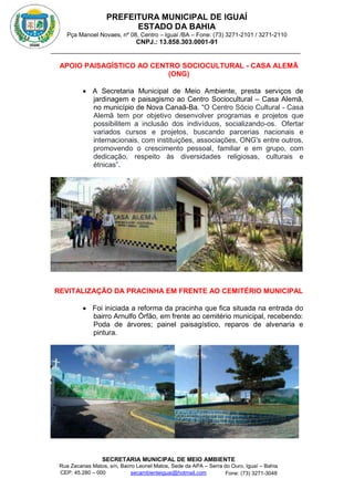 PREFEITURA MUNICIPAL DE IGUAÍ
ESTADO DA BAHIA
Pça Manoel Novaes, nº 08, Centro – Iguaí /BA – Fone: (73) 3271-2101 / 3271-2110
CNPJ.: 13.858.303.0001-91
SECRETARIA MUNICIPAL DE MEIO AMBIENTE
Rua Zacarias Matos, s/n, Bairro Leonel Matos, Sede da APA – Serra do Ouro, Iguaí – Bahia
CEP: 45.280 – 000 Fone: (73) 3271-3048
secambienteiguai@hotmail.com
m
APOIO PAISAGÍSTICO AO CENTRO SOCIOCULTURAL - CASA ALEMÃ
(ONG)
 A Secretaria Municipal de Meio Ambiente, presta serviços de
jardinagem e paisagismo ao Centro Sociocultural – Casa Alemã,
no município de Nova Canaã-Ba. “O Centro Sócio Cultural - Casa
Alemã tem por objetivo desenvolver programas e projetos que
possibilitem a inclusão dos indivíduos, socializando-os. Ofertar
variados cursos e projetos, buscando parcerias nacionais e
internacionais, com instituições, associações, ONG's entre outros,
promovendo o crescimento pessoal, familiar e em grupo, com
dedicação, respeito às diversidades religiosas, culturais e
étnicas”.
REVITALIZAÇÃO DA PRACINHA EM FRENTE AO CEMITÉRIO MUNICIPAL
 Foi iniciada a reforma da pracinha que fica situada na entrada do
bairro Arnulfo Órfão, em frente ao cemitério municipal, recebendo:
Poda de árvores; painel paisagístico, reparos de alvenaria e
pintura.
 