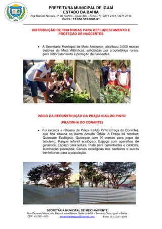 PREFEITURA MUNICIPAL DE IGUAÍ
ESTADO DA BAHIA
Pça Manoel Novaes, nº 08, Centro – Iguaí /BA – Fone: (73) 3271-2101 / 3271-2110
CNPJ.: 13.858.303.0001-91
SECRETARIA MUNICIPAL DE MEIO AMBIENTE
Rua Zacarias Matos, s/n, Bairro Leonel Matos, Sede da APA – Serra do Ouro, Iguaí – Bahia
CEP: 45.280 – 000 Fone: (73) 3271-3048
secambienteiguai@hotmail.com
m
DISTRIBUIÇÃO DE 3000 MUDAS PARA REFLORESTAMENTO E
PROTEÇÃO DE NASCENTES
 A Secretaria Municipal de Meio Ambiente, distribuiu 3.000 mudas
(nativas da Mata Atlântica), solicitadas por proprietários rurais,
para reflorestamento e proteção de nascentes.
INÍCIO DA RECONSTRUÇÃO DA PRAÇA IRAILDO PINTO
(PRACINHA DO CORANTE)
 Foi iniciada a reforma da Praça Iraildo Pinto (Praça do Corante),
que fica situada no bairro Arnulfo Órfão. A Praça irá receber:
Quiosque Ecológico; Quiosque com 09 mesas para jogos de
tabuleiro; Parque infantil ecológico; Espaço com aparelhos de
ginástica; Espaço para leitura; Pista para caminhadas e corridas;
Iluminação planejada; Cercas ecológicas nos canteiros e outras
benfeitorias para a população.
 