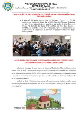 PREFEITURA MUNICIPAL DE IGUAÍ
ESTADO DA BAHIA
Pça Manoel Novaes, nº 08, Centro – Iguaí /BA – Fone: (73) 3271-2101 / 3271-2110
CNPJ.: 13.858.303.0001-91
SECRETARIA MUNICIPAL DE MEIO AMBIENTE
Rua Zacarias Matos, s/n, Bairro Leonel Matos, Sede da APA – Serra do Ouro, Iguaí – Bahia
CEP: 45.280 – 000 Fone: (73) 3271-3048
secambienteiguai@hotmail.com
m
REALIZAÇÃO DA XXIX PLENÁRIA DO COMITÊ DA BACIA HIDROGRÁFICA DO
RIO DAS CONTAS
 O Comitê da Bacia Hidrográfica do Rio das Contas – CBHRC
realizou na cidade de Iguaí-Ba, a XXIX Reunião Plenária Ordinária
no dia 13 de dezembro, no auditório da sede da APA-Serra do
Ouro. “O Comitê da Bacia Hidrográfica do Rio das Contas –
CBHRC, de acordo a Lei Nº 11.612/09, tem a competência de
acompanhar a elaboração e aprovar o respectivo Plano de Bacia
Hidrográfica”.
ATUALIZAÇÃO E ENTREGA DE CERTIFICADOS DO CEFIR AOS PROPRIETÁRIOS
ANTERIORMENTE CADASTRADOS NA SEDE DA APA
A Prefeitura Municipal de Iguaí através da Secretaria Municipal de Meio Ambiente, realizou
durante o ano de 2019 a atualização e entrega de centenas de Certificados do CEFIR aos propietários
rurais cadastrados no período de 2017 a 2018. A realização do Cefir vai garantir a regularização estadual
e nacional das propriedades rurais, uma vez que a base de dados do Cefir está alinhada com a base dados
do Sicar do governo federal.
A adesão ao Cefir é feita uma única vez, devendo o produtor rural atualizar os dados quando
houver qualquer alteração na propriedade e/ou até 02 (dois) anos após a publicação do Decreto Estadual
n° 15.180/2014”.
 