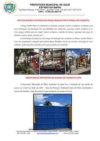 PREFEITURA MUNICIPAL DE IGUAÍ
ESTADO DA BAHIA
Pça Manoel Novaes, nº 08, Centro – Iguaí /BA – Fone: (73) 3271-2101 / 3271-2110
CNPJ.: 13.858.303.0001-91
SECRETARIA MUNICIPAL DE MEIO AMBIENTE
Rua Zacarias Matos, s/n, Bairro Leonel Matos, Sede da APA – Serra do Ouro, Iguaí – Bahia
CEP: 45.280 – 000 Fone: (73) 3271-3048
secambienteiguai@hotmail.com
m
REVITALIZAÇÃO E ENTREGA DA PRAÇA IRAILDO PINTO (PRAÇA DO CORANTE)
A Praça Iraildo Pinto foi totalmente revitalizada seguindo critérios ecológicos, recebendo uma
nova iluminação, pavimentação com acessibilidade para cadeirantes, quiosque central, academia ao ar
livre, parque infantil, pista de cooper, bancos ecológicos, cantinho da leitura e quiosque para jogos de
tabuleiro (xadrez, damas, dominó, etc.).
A revitalização da praça era uma antiga reivindicação dos moradores do Bairro Arnulfo Órfão e
mais um compromisso cumprido pelo prefeito Rony Moitinho, através da secretaria municipal de meio
ambiente, sendo toda obra realizada com recursos próprios do município.
ABERTURA DE UM PORTÃO DE ACESSO AO VIVEIRO DA APA
A Secretaria Municipal de Meio Ambiente de Iguaí fez a instalção de um portão de
acesso ao viveiro na Sede da APA – Área de Proteção Ambiental Serra do Ouro, facilitando o
acesso de entrada e saída de materiais para produção de mudas no local.
 